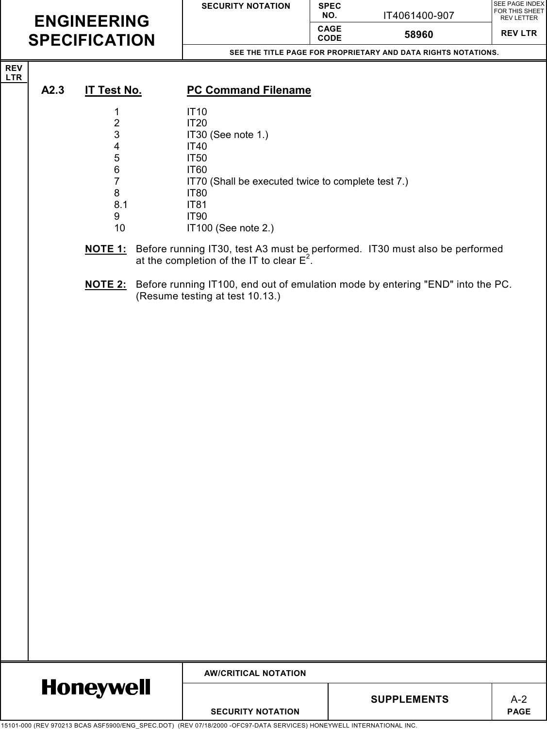 SECURITY NOTATION SPECNO. IT4061400-907SEE PAGE INDEXFOR THIS SHEETREV LETTERCAGECODE 58960 REV LTRSEE THE TITLE PAGE FOR PROPRIETARY AND DATA RIGHTS NOTATIONS.REVLTRAW/CRITICAL NOTATIONSUPPLEMENTSA-2SECURITY NOTATION PAGE15101-000 (REV 970213 BCAS ASF5900/ENG_SPEC.DOT)  (REV 07/18/2000 -OFC97-DATA SERVICES) HONEYWELL INTERNATIONAL INC.ENGINEERINGSPECIFICATIONA2.3  IT Test No. PC Command Filename1IT102IT203 IT30 (See note 1.)4IT405IT506IT607 IT70 (Shall be executed twice to complete test 7.)8IT808.1 IT819IT9010 IT100 (See note 2.)NOTE 1:  Before running IT30, test A3 must be performed.  IT30 must also be performedat the completion of the IT to clear E2.NOTE 2:  Before running IT100, end out of emulation mode by entering &quot;END&quot; into the PC.(Resume testing at test 10.13.)