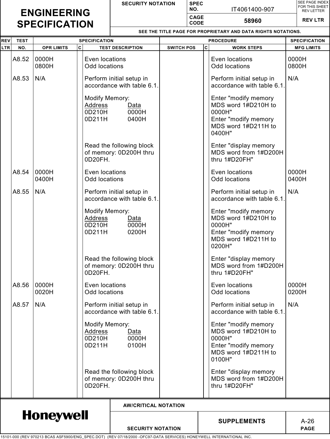 SECURITY NOTATION SPECNO. IT4061400-907SEE PAGE INDEXFOR THIS SHEETREV LETTERCAGECODE 58960 REV LTRSEE THE TITLE PAGE FOR PROPRIETARY AND DATA RIGHTS NOTATIONS.REV TEST SPECIFICATION PROCEDURE SPECIFICATIONLTR NO. OPR LIMITS C TEST DESCRIPTION SWITCH POS C WORK STEPS MFG LIMITSAW/CRITICAL NOTATIONSUPPLEMENTSA-26SECURITY NOTATION PAGE15101-000 (REV 970213 BCAS ASF5900/ENG_SPEC.DOT)  (REV 07/18/2000 -OFC97-DATA SERVICES) HONEYWELL INTERNATIONAL INC.ENGINEERINGSPECIFICATIONA8.52 0000H0800HEven locationsOdd locationsEven locationsOdd locations0000H0800HA8.53 N/A Perform initial setup inaccordance with table 6.1.Perform initial setup inaccordance with table 6.1.N/AModify Memory:Address Data0D210H 0000H0D211H 0400HEnter &quot;modify memoryMDS word 1#D210H to0000H&quot;Enter &quot;modify memoryMDS word 1#D211H to0400H&quot;Read the following blockof memory: 0D200H thru0D20FH.Enter &quot;display memoryMDS word from 1#D200Hthru 1#D20FH&quot;A8.54 0000H0400HEven locationsOdd locationsEven locationsOdd locations0000H0400HA8.55 N/A Perform initial setup inaccordance with table 6.1.Perform initial setup inaccordance with table 6.1.N/AModify Memory:Address Data0D210H 0000H0D211H 0200HEnter &quot;modify memoryMDS word 1#D210H to0000H&quot;Enter &quot;modify memoryMDS word 1#D211H to0200H&quot;Read the following blockof memory: 0D200H thru0D20FH.Enter &quot;display memoryMDS word from 1#D200Hthru 1#D20FH&quot;A8.56 0000H0020HEven locationsOdd locationsEven locationsOdd locations0000H0200HA8.57 N/A Perform initial setup inaccordance with table 6.1.Perform initial setup inaccordance with table 6.1.N/AModify Memory:Address Data0D210H 0000H0D211H 0100HEnter &quot;modify memoryMDS word 1#D210H to0000H&quot;Enter &quot;modify memoryMDS word 1#D211H to0100H&quot;Read the following blockof memory: 0D200H thru0D20FH.Enter &quot;display memoryMDS word from 1#D200Hthru 1#D20FH&quot;