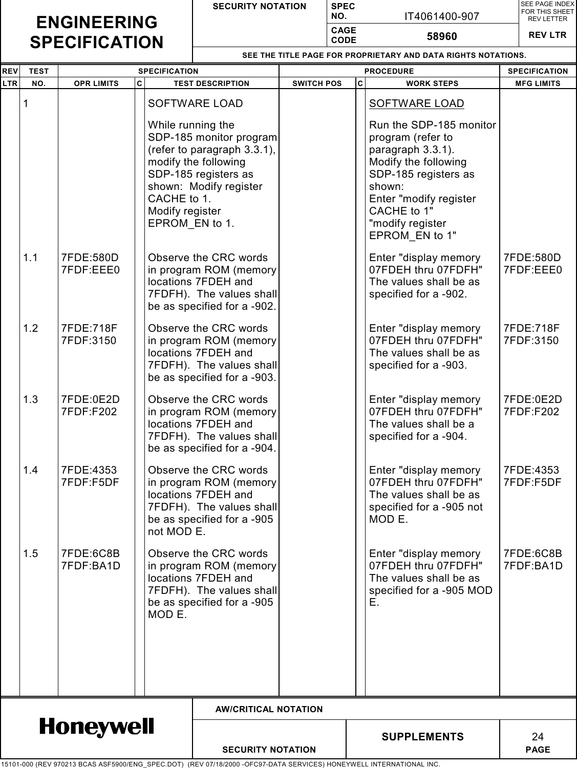 SECURITY NOTATION SPECNO. IT4061400-907SEE PAGE INDEXFOR THIS SHEETREV LETTERCAGECODE 58960 REV LTRSEE THE TITLE PAGE FOR PROPRIETARY AND DATA RIGHTS NOTATIONS.REV TEST SPECIFICATION PROCEDURE SPECIFICATIONLTR NO. OPR LIMITS C TEST DESCRIPTION SWITCH POS C WORK STEPS MFG LIMITSAW/CRITICAL NOTATIONSUPPLEMENTS 24SECURITY NOTATION PAGE15101-000 (REV 970213 BCAS ASF5900/ENG_SPEC.DOT)  (REV 07/18/2000 -OFC97-DATA SERVICES) HONEYWELL INTERNATIONAL INC.ENGINEERINGSPECIFICATION1 SOFTWARE LOAD SOFTWARE LOADWhile running theSDP-185 monitor program(refer to paragraph 3.3.1),modify the followingSDP-185 registers asshown:  Modify registerCACHE to 1.Modify registerEPROM_EN to 1.Run the SDP-185 monitorprogram (refer toparagraph 3.3.1).Modify the followingSDP-185 registers asshown:Enter &quot;modify registerCACHE to 1&quot;&quot;modify registerEPROM_EN to 1&quot;1.1 7FDE:580D7FDF:EEE0Observe the CRC wordsin program ROM (memorylocations 7FDEH and7FDFH).  The values shallbe as specified for a -902.Enter &quot;display memory07FDEH thru 07FDFH&quot;The values shall be asspecified for a -902.7FDE:580D7FDF:EEE01.2 7FDE:718F7FDF:3150Observe the CRC wordsin program ROM (memorylocations 7FDEH and7FDFH).  The values shallbe as specified for a -903.Enter &quot;display memory07FDEH thru 07FDFH&quot;The values shall be asspecified for a -903.7FDE:718F7FDF:31501.3 7FDE:0E2D7FDF:F202Observe the CRC wordsin program ROM (memorylocations 7FDEH and7FDFH).  The values shallbe as specified for a -904.Enter &quot;display memory07FDEH thru 07FDFH&quot;The values shall be aspecified for a -904.7FDE:0E2D7FDF:F2021.4 7FDE:43537FDF:F5DFObserve the CRC wordsin program ROM (memorylocations 7FDEH and7FDFH).  The values shallbe as specified for a -905not MOD E.Enter &quot;display memory07FDEH thru 07FDFH&quot;The values shall be asspecified for a -905 notMOD E.7FDE:43537FDF:F5DF1.5 7FDE:6C8B7FDF:BA1DObserve the CRC wordsin program ROM (memorylocations 7FDEH and7FDFH).  The values shallbe as specified for a -905MOD E.Enter &quot;display memory07FDEH thru 07FDFH&quot;The values shall be asspecified for a -905 MODE.7FDE:6C8B7FDF:BA1D