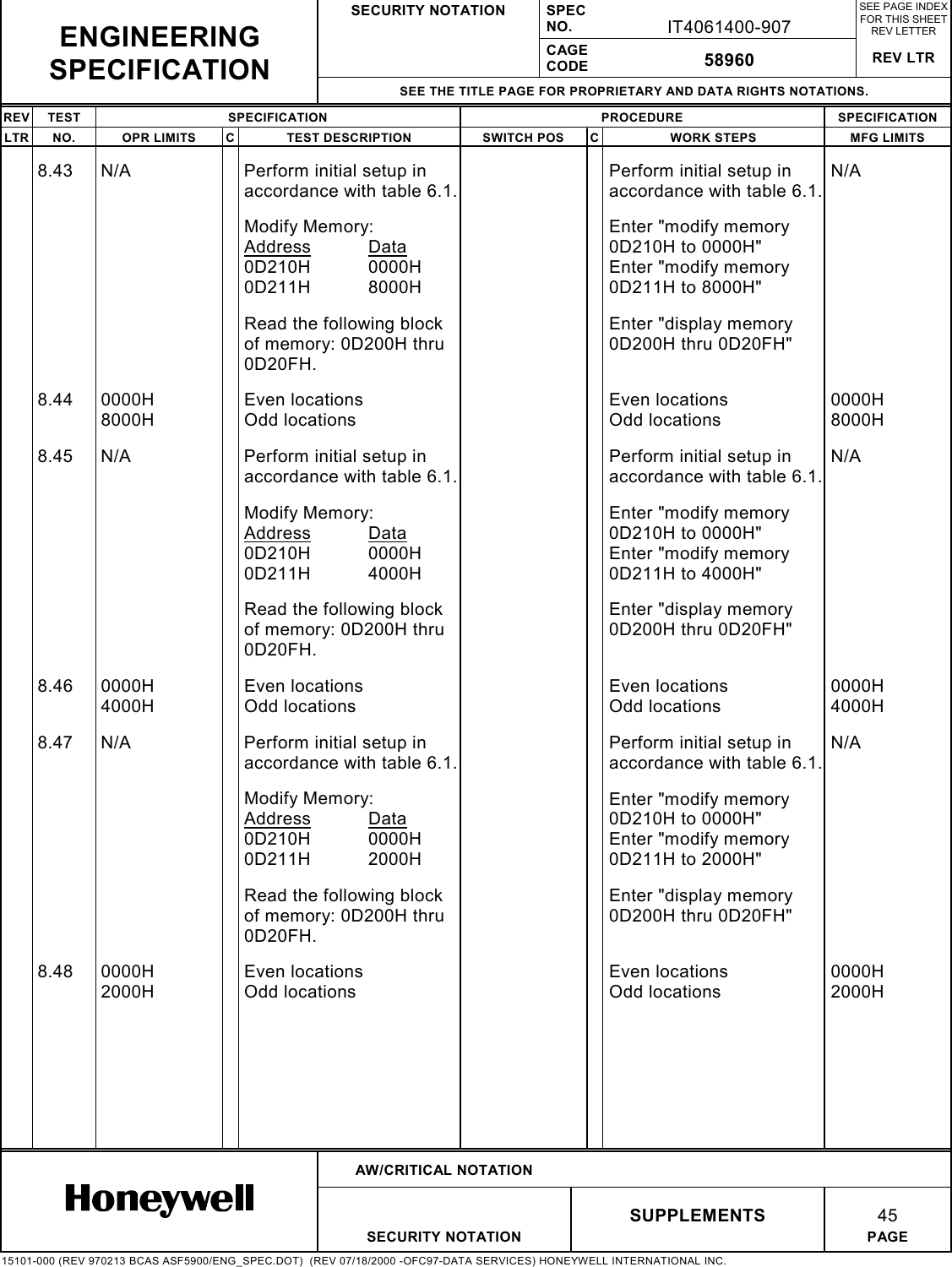 SECURITY NOTATION SPECNO. IT4061400-907SEE PAGE INDEXFOR THIS SHEETREV LETTERCAGECODE 58960 REV LTRSEE THE TITLE PAGE FOR PROPRIETARY AND DATA RIGHTS NOTATIONS.REV TEST SPECIFICATION PROCEDURE SPECIFICATIONLTR NO. OPR LIMITS C TEST DESCRIPTION SWITCH POS C WORK STEPS MFG LIMITSAW/CRITICAL NOTATIONSUPPLEMENTS 45SECURITY NOTATION PAGE15101-000 (REV 970213 BCAS ASF5900/ENG_SPEC.DOT)  (REV 07/18/2000 -OFC97-DATA SERVICES) HONEYWELL INTERNATIONAL INC.ENGINEERINGSPECIFICATION8.43 N/A Perform initial setup inaccordance with table 6.1.Perform initial setup inaccordance with table 6.1.N/AModify Memory:Address Data0D210H 0000H0D211H 8000HEnter &quot;modify memory0D210H to 0000H&quot;Enter &quot;modify memory0D211H to 8000H&quot;Read the following blockof memory: 0D200H thru0D20FH.Enter &quot;display memory0D200H thru 0D20FH&quot;8.44 0000H8000HEven locationsOdd locationsEven locationsOdd locations0000H8000H8.45 N/A Perform initial setup inaccordance with table 6.1.Perform initial setup inaccordance with table 6.1.N/AModify Memory:Address Data0D210H 0000H0D211H 4000HEnter &quot;modify memory0D210H to 0000H&quot;Enter &quot;modify memory0D211H to 4000H&quot;Read the following blockof memory: 0D200H thru0D20FH.Enter &quot;display memory0D200H thru 0D20FH&quot;8.46 0000H4000HEven locationsOdd locationsEven locationsOdd locations0000H4000H8.47 N/A Perform initial setup inaccordance with table 6.1.Perform initial setup inaccordance with table 6.1.N/AModify Memory:Address Data0D210H 0000H0D211H 2000HEnter &quot;modify memory0D210H to 0000H&quot;Enter &quot;modify memory0D211H to 2000H&quot;Read the following blockof memory: 0D200H thru0D20FH.Enter &quot;display memory0D200H thru 0D20FH&quot;8.48 0000H2000HEven locationsOdd locationsEven locationsOdd locations0000H2000H