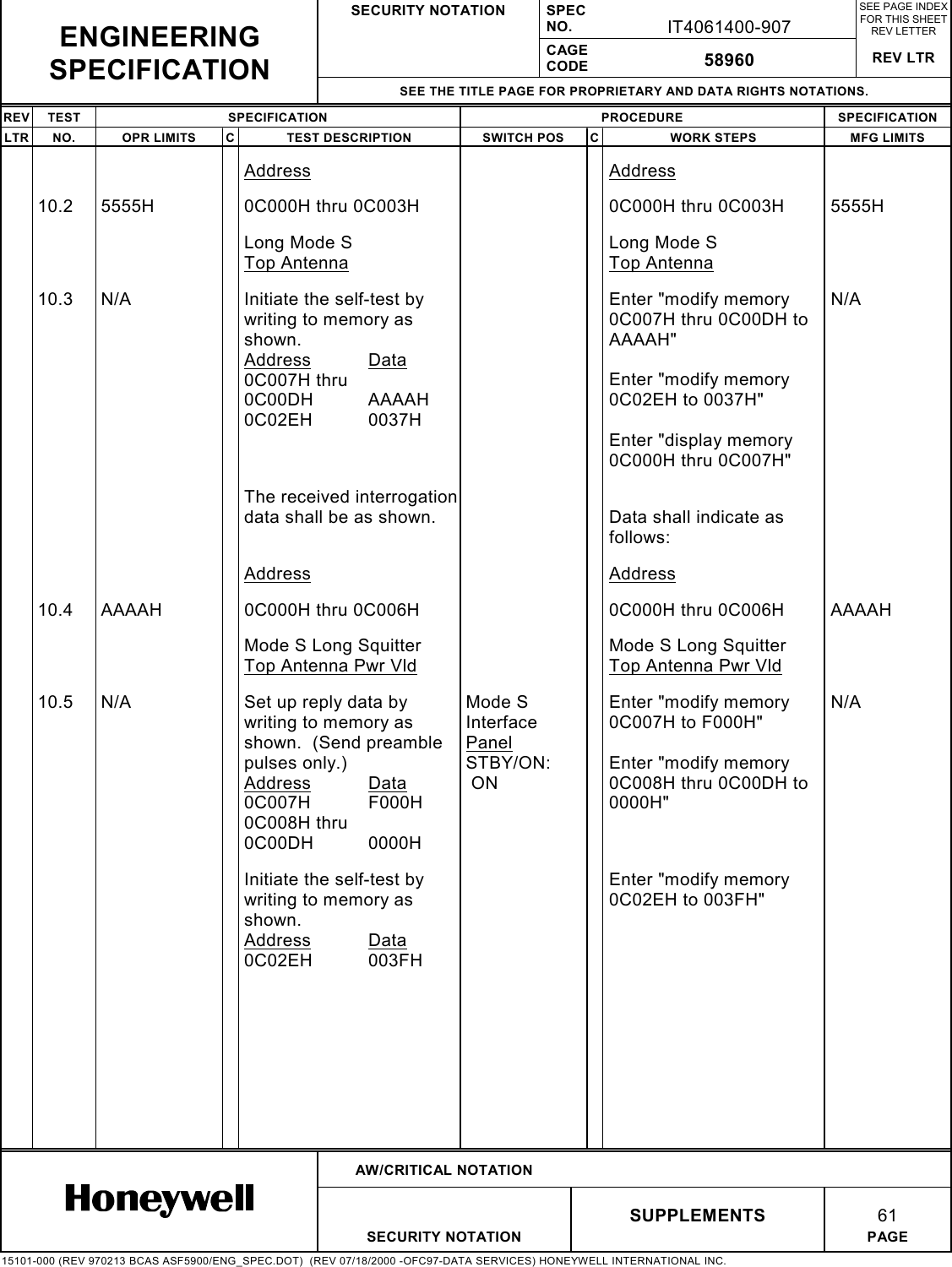 SECURITY NOTATION SPECNO. IT4061400-907SEE PAGE INDEXFOR THIS SHEETREV LETTERCAGECODE 58960 REV LTRSEE THE TITLE PAGE FOR PROPRIETARY AND DATA RIGHTS NOTATIONS.REV TEST SPECIFICATION PROCEDURE SPECIFICATIONLTR NO. OPR LIMITS C TEST DESCRIPTION SWITCH POS C WORK STEPS MFG LIMITSAW/CRITICAL NOTATIONSUPPLEMENTS 61SECURITY NOTATION PAGE15101-000 (REV 970213 BCAS ASF5900/ENG_SPEC.DOT)  (REV 07/18/2000 -OFC97-DATA SERVICES) HONEYWELL INTERNATIONAL INC.ENGINEERINGSPECIFICATIONAddress Address10.2 5555H 0C000H thru 0C003H 0C000H thru 0C003H 5555HLong Mode STop AntennaLong Mode STop Antenna10.3 N/A Initiate the self-test bywriting to memory asshown.Address Data0C007H thru0C00DH AAAAH0C02EH 0037HEnter &quot;modify memory0C007H thru 0C00DH toAAAAH&quot;Enter &quot;modify memory0C02EH to 0037H&quot;Enter &quot;display memory0C000H thru 0C007H&quot;N/AThe received interrogationdata shall be as shown. Data shall indicate asfollows:Address Address10.4 AAAAH 0C000H thru 0C006H 0C000H thru 0C006H AAAAHMode S Long SquitterTop Antenna Pwr VldMode S Long SquitterTop Antenna Pwr Vld10.5 N/A Set up reply data bywriting to memory asshown.  (Send preamblepulses only.)Address Data0C007H F000H0C008H thru0C00DH 0000HMode SInterfacePanelSTBY/ON: ONEnter &quot;modify memory0C007H to F000H&quot;Enter &quot;modify memory0C008H thru 0C00DH to0000H&quot;N/AInitiate the self-test bywriting to memory asshown.Address Data0C02EH 003FHEnter &quot;modify memory0C02EH to 003FH&quot;