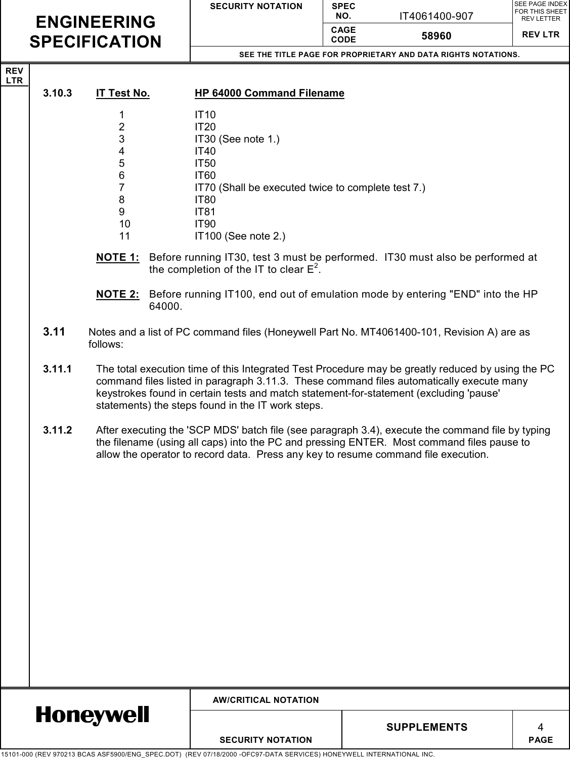 SECURITY NOTATION SPECNO. IT4061400-907SEE PAGE INDEXFOR THIS SHEETREV LETTERCAGECODE 58960 REV LTRSEE THE TITLE PAGE FOR PROPRIETARY AND DATA RIGHTS NOTATIONS.REVLTRAW/CRITICAL NOTATIONSUPPLEMENTS 4SECURITY NOTATION PAGE15101-000 (REV 970213 BCAS ASF5900/ENG_SPEC.DOT)  (REV 07/18/2000 -OFC97-DATA SERVICES) HONEYWELL INTERNATIONAL INC.ENGINEERINGSPECIFICATION3.10.3  IT Test No. HP 64000 Command Filename1IT102IT203 IT30 (See note 1.)4IT405IT506IT607 IT70 (Shall be executed twice to complete test 7.)8IT809IT8110 IT9011 IT100 (See note 2.)NOTE 1:  Before running IT30, test 3 must be performed.  IT30 must also be performed atthe completion of the IT to clear E2.NOTE 2:  Before running IT100, end out of emulation mode by entering &quot;END&quot; into the HP64000.3.11  Notes and a list of PC command files (Honeywell Part No. MT4061400-101, Revision A) are asfollows:3.11.1  The total execution time of this Integrated Test Procedure may be greatly reduced by using the PCcommand files listed in paragraph 3.11.3.  These command files automatically execute manykeystrokes found in certain tests and match statement-for-statement (excluding &apos;pause&apos;statements) the steps found in the IT work steps.3.11.2  After executing the &apos;SCP MDS&apos; batch file (see paragraph 3.4), execute the command file by typingthe filename (using all caps) into the PC and pressing ENTER.  Most command files pause toallow the operator to record data.  Press any key to resume command file execution.