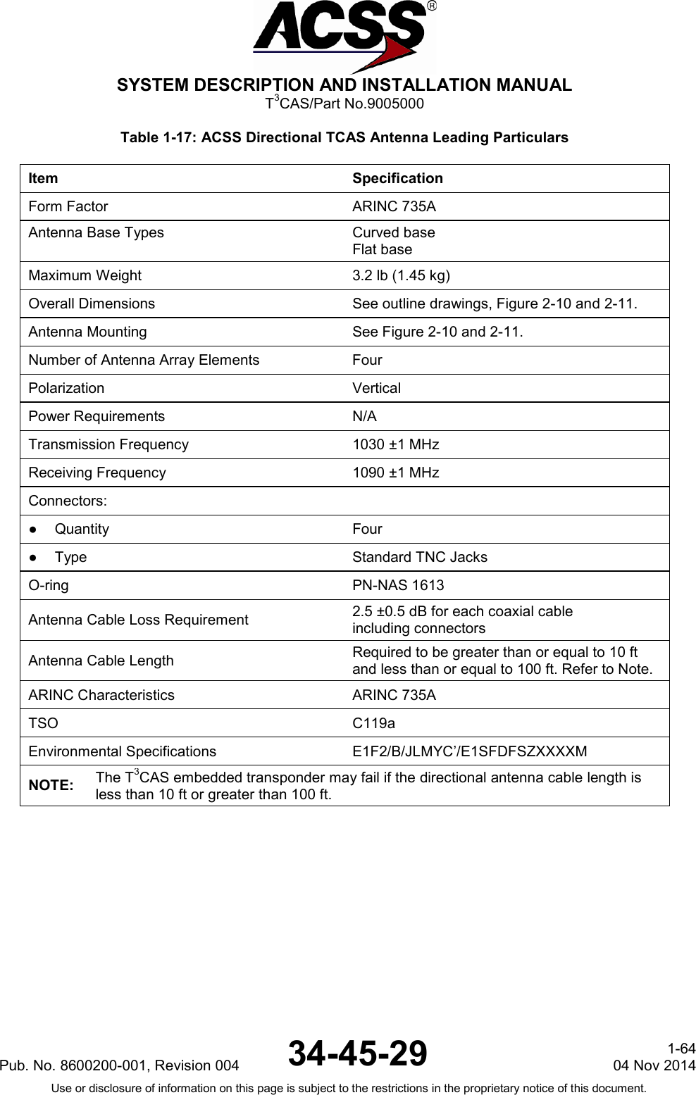  SYSTEM DESCRIPTION AND INSTALLATION MANUAL T3CAS/Part No.9005000 Table 1-17: ACSS Directional TCAS Antenna Leading Particulars Item Specification Form Factor ARINC 735A Antenna Base Types Curved base Flat base Maximum Weight 3.2 lb (1.45 kg) Overall Dimensions See outline drawings, Figure 2-10 and 2-11. Antenna Mounting See Figure 2-10 and 2-11. Number of Antenna Array Elements Four Polarization Vertical Power Requirements N/A Transmission Frequency 1030 ±1 MHz Receiving Frequency 1090 ±1 MHz Connectors:   ●  Quantity Four ●  Type Standard TNC Jacks O-ring PN-NAS 1613 Antenna Cable Loss Requirement 2.5 ±0.5 dB for each coaxial cable including connectors Antenna Cable Length   Required to be greater than or equal to 10 ft and less than or equal to 100 ft. Refer to Note. ARINC Characteristics ARINC 735A TSO C119a Environmental Specifications  E1F2/B/JLMYC’/E1SFDFSZXXXXM NOTE: The T3CAS embedded transponder may fail if the directional antenna cable length is less than 10 ft or greater than 100 ft. Pub. No. 8600200-001, Revision 004 34-45-29 1-64 04 Nov 2014 Use or disclosure of information on this page is subject to the restrictions in the proprietary notice of this document.  