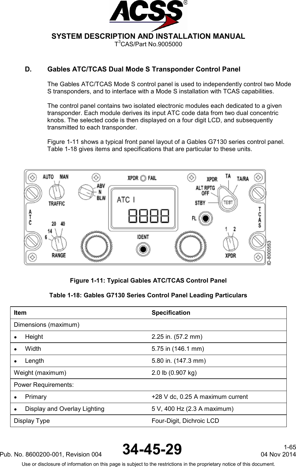  SYSTEM DESCRIPTION AND INSTALLATION MANUAL T3CAS/Part No.9005000 D. Gables ATC/TCAS Dual Mode S Transponder Control Panel The Gables ATC/TCAS Mode S control panel is used to independently control two Mode S transponders, and to interface with a Mode S installation with TCAS capabilities.  The control panel contains two isolated electronic modules each dedicated to a given transponder. Each module derives its input ATC code data from two dual concentric knobs. The selected code is then displayed on a four digit LCD, and subsequently transmitted to each transponder.  Figure 1-11 shows a typical front panel layout of a Gables G7130 series control panel. Table 1-18 gives items and specifications that are particular to these units.   Figure 1-11: Typical Gables ATC/TCAS Control Panel Table 1-18: Gables G7130 Series Control Panel Leading Particulars Item Specification Dimensions (maximum)  ●  Height 2.25 in. (57.2 mm) ●  Width 5.75 in (146.1 mm) ● Length 5.80 in. (147.3 mm) Weight (maximum) 2.0 lb (0.907 kg) Power Requirements:  ●  Primary +28 V dc, 0.25 A maximum current ●  Display and Overlay Lighting 5 V, 400 Hz (2.3 A maximum) Display Type Four-Digit, Dichroic LCD Pub. No. 8600200-001, Revision 004 34-45-29 1-65 04 Nov 2014 Use or disclosure of information on this page is subject to the restrictions in the proprietary notice of this document.  