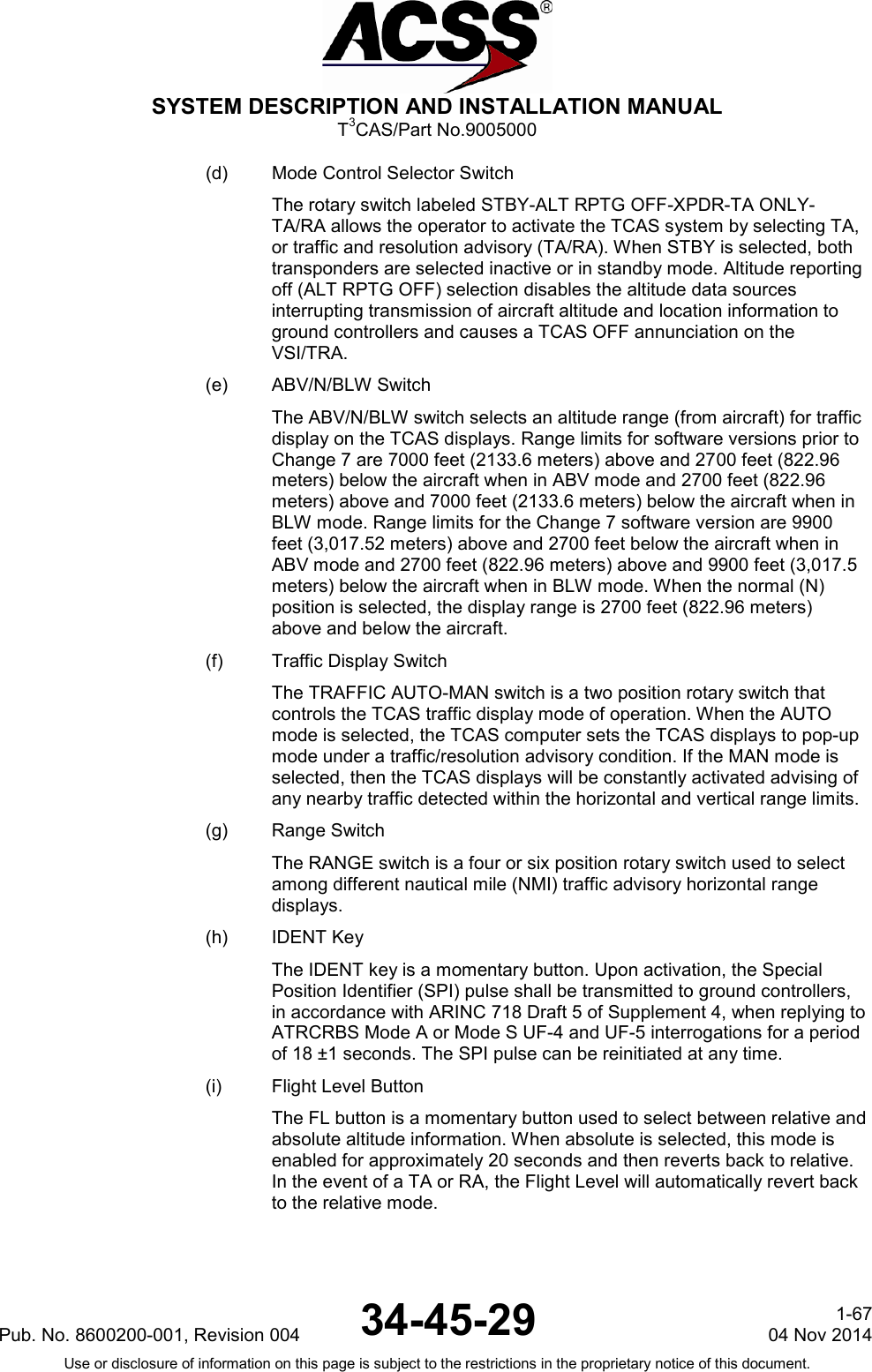  SYSTEM DESCRIPTION AND INSTALLATION MANUAL T3CAS/Part No.9005000 (d) Mode Control Selector Switch The rotary switch labeled STBY-ALT RPTG OFF-XPDR-TA ONLY-TA/RA allows the operator to activate the TCAS system by selecting TA, or traffic and resolution advisory (TA/RA). When STBY is selected, both transponders are selected inactive or in standby mode. Altitude reporting off (ALT RPTG OFF) selection disables the altitude data sources interrupting transmission of aircraft altitude and location information to ground controllers and causes a TCAS OFF annunciation on the VSI/TRA. (e) ABV/N/BLW Switch The ABV/N/BLW switch selects an altitude range (from aircraft) for traffic display on the TCAS displays. Range limits for software versions prior to Change 7 are 7000 feet (2133.6 meters) above and 2700 feet (822.96 meters) below the aircraft when in ABV mode and 2700 feet (822.96 meters) above and 7000 feet (2133.6 meters) below the aircraft when in BLW mode. Range limits for the Change 7 software version are 9900 feet (3,017.52 meters) above and 2700 feet below the aircraft when in ABV mode and 2700 feet (822.96 meters) above and 9900 feet (3,017.5 meters) below the aircraft when in BLW mode. When the normal (N) position is selected, the display range is 2700 feet (822.96 meters) above and below the aircraft. (f) Traffic Display Switch The TRAFFIC AUTO-MAN switch is a two position rotary switch that controls the TCAS traffic display mode of operation. When the AUTO mode is selected, the TCAS computer sets the TCAS displays to pop-up mode under a traffic/resolution advisory condition. If the MAN mode is selected, then the TCAS displays will be constantly activated advising of any nearby traffic detected within the horizontal and vertical range limits. (g) Range Switch The RANGE switch is a four or six position rotary switch used to select among different nautical mile (NMI) traffic advisory horizontal range displays. (h) IDENT Key The IDENT key is a momentary button. Upon activation, the Special Position Identifier (SPI) pulse shall be transmitted to ground controllers, in accordance with ARINC 718 Draft 5 of Supplement 4, when replying to ATRCRBS Mode A or Mode S UF-4 and UF-5 interrogations for a period of 18 ±1 seconds. The SPI pulse can be reinitiated at any time. (i) Flight Level Button The FL button is a momentary button used to select between relative and absolute altitude information. When absolute is selected, this mode is enabled for approximately 20 seconds and then reverts back to relative. In the event of a TA or RA, the Flight Level will automatically revert back to the relative mode. Pub. No. 8600200-001, Revision 004 34-45-29 1-67 04 Nov 2014 Use or disclosure of information on this page is subject to the restrictions in the proprietary notice of this document.  