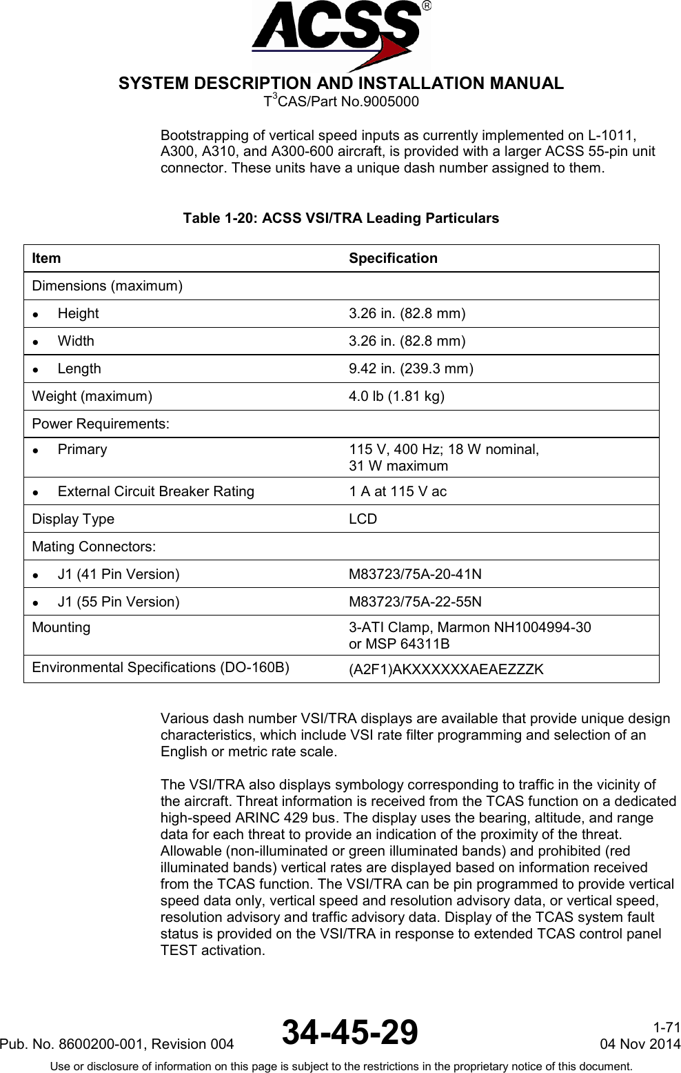  SYSTEM DESCRIPTION AND INSTALLATION MANUAL T3CAS/Part No.9005000 Bootstrapping of vertical speed inputs as currently implemented on L-1011, A300, A310, and A300-600 aircraft, is provided with a larger ACSS 55-pin unit connector. These units have a unique dash number assigned to them.  Table 1-20: ACSS VSI/TRA Leading Particulars Item Specification Dimensions (maximum)  ● Height 3.26 in. (82.8 mm) ●  Width 3.26 in. (82.8 mm) ● Length 9.42 in. (239.3 mm) Weight (maximum) 4.0 lb (1.81 kg) Power Requirements:  ● Primary 115 V, 400 Hz; 18 W nominal, 31 W maximum ● External Circuit Breaker Rating 1 A at 115 V ac Display Type LCD Mating Connectors:   ●  J1 (41 Pin Version) M83723/75A-20-41N ● J1 (55 Pin Version) M83723/75A-22-55N Mounting 3-ATI Clamp, Marmon NH1004994-30 or MSP 64311B Environmental Specifications (DO-160B) (A2F1)AKXXXXXXAEAEZZZK   Various dash number VSI/TRA displays are available that provide unique design characteristics, which include VSI rate filter programming and selection of an English or metric rate scale.  The VSI/TRA also displays symbology corresponding to traffic in the vicinity of the aircraft. Threat information is received from the TCAS function on a dedicated high-speed ARINC 429 bus. The display uses the bearing, altitude, and range data for each threat to provide an indication of the proximity of the threat. Allowable (non-illuminated or green illuminated bands) and prohibited (red illuminated bands) vertical rates are displayed based on information received from the TCAS function. The VSI/TRA can be pin programmed to provide vertical speed data only, vertical speed and resolution advisory data, or vertical speed, resolution advisory and traffic advisory data. Display of the TCAS system fault status is provided on the VSI/TRA in response to extended TCAS control panel TEST activation.  Pub. No. 8600200-001, Revision 004 34-45-29 1-71 04 Nov 2014 Use or disclosure of information on this page is subject to the restrictions in the proprietary notice of this document.  
