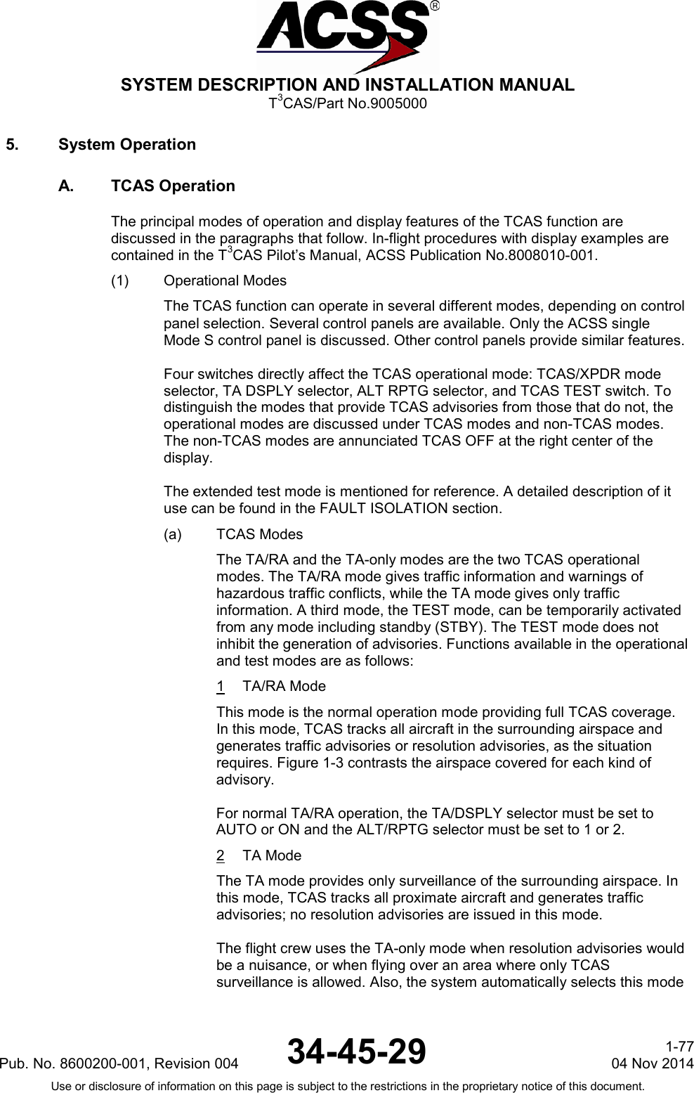  SYSTEM DESCRIPTION AND INSTALLATION MANUAL T3CAS/Part No.9005000 5. System Operation A. TCAS Operation The principal modes of operation and display features of the TCAS function are discussed in the paragraphs that follow. In-flight procedures with display examples are contained in the T3CAS Pilot’s Manual, ACSS Publication No.8008010-001. (1) Operational Modes The TCAS function can operate in several different modes, depending on control panel selection. Several control panels are available. Only the ACSS single Mode S control panel is discussed. Other control panels provide similar features.  Four switches directly affect the TCAS operational mode: TCAS/XPDR mode selector, TA DSPLY selector, ALT RPTG selector, and TCAS TEST switch. To distinguish the modes that provide TCAS advisories from those that do not, the operational modes are discussed under TCAS modes and non-TCAS modes. The non-TCAS modes are annunciated TCAS OFF at the right center of the display.  The extended test mode is mentioned for reference. A detailed description of it use can be found in the FAULT ISOLATION section. (a) TCAS Modes The TA/RA and the TA-only modes are the two TCAS operational modes. The TA/RA mode gives traffic information and warnings of hazardous traffic conflicts, while the TA mode gives only traffic information. A third mode, the TEST mode, can be temporarily activated from any mode including standby (STBY). The TEST mode does not inhibit the generation of advisories. Functions available in the operational and test modes are as follows: 1  TA/RA Mode This mode is the normal operation mode providing full TCAS coverage. In this mode, TCAS tracks all aircraft in the surrounding airspace and generates traffic advisories or resolution advisories, as the situation requires. Figure 1-3 contrasts the airspace covered for each kind of advisory.  For normal TA/RA operation, the TA/DSPLY selector must be set to AUTO or ON and the ALT/RPTG selector must be set to 1 or 2. 2  TA Mode The TA mode provides only surveillance of the surrounding airspace. In this mode, TCAS tracks all proximate aircraft and generates traffic advisories; no resolution advisories are issued in this mode.  The flight crew uses the TA-only mode when resolution advisories would be a nuisance, or when flying over an area where only TCAS surveillance is allowed. Also, the system automatically selects this mode Pub. No. 8600200-001, Revision 004 34-45-29 1-77 04 Nov 2014 Use or disclosure of information on this page is subject to the restrictions in the proprietary notice of this document.  