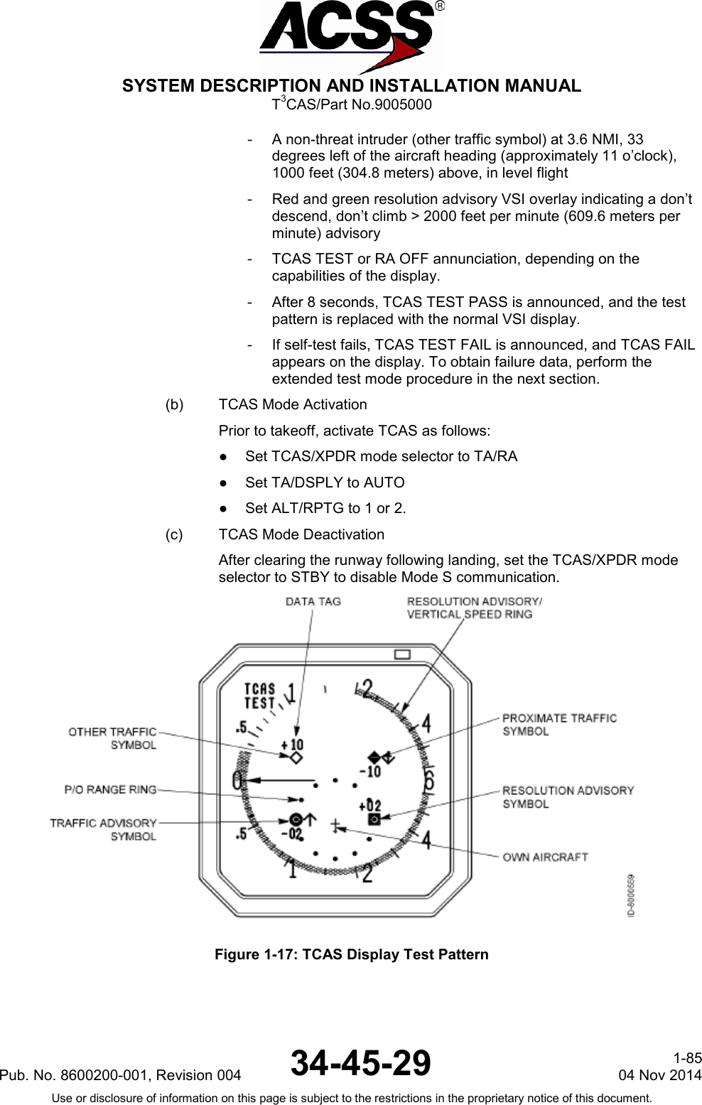  SYSTEM DESCRIPTION AND INSTALLATION MANUAL T3CAS/Part No.9005000 - A non-threat intruder (other traffic symbol) at 3.6 NMI, 33 degrees left of the aircraft heading (approximately 11 o’clock), 1000 feet (304.8 meters) above, in level flight - Red and green resolution advisory VSI overlay indicating a don’t descend, don’t climb &gt; 2000 feet per minute (609.6 meters per minute) advisory - TCAS TEST or RA OFF annunciation, depending on the capabilities of the display. - After 8 seconds, TCAS TEST PASS is announced, and the test pattern is replaced with the normal VSI display. - If self-test fails, TCAS TEST FAIL is announced, and TCAS FAIL appears on the display. To obtain failure data, perform the extended test mode procedure in the next section. (b) TCAS Mode Activation Prior to takeoff, activate TCAS as follows: ●  Set TCAS/XPDR mode selector to TA/RA ●  Set TA/DSPLY to AUTO ●  Set ALT/RPTG to 1 or 2. (c) TCAS Mode Deactivation After clearing the runway following landing, set the TCAS/XPDR mode selector to STBY to disable Mode S communication.  Figure 1-17: TCAS Display Test Pattern Pub. No. 8600200-001, Revision 004 34-45-29 1-85 04 Nov 2014 Use or disclosure of information on this page is subject to the restrictions in the proprietary notice of this document.  