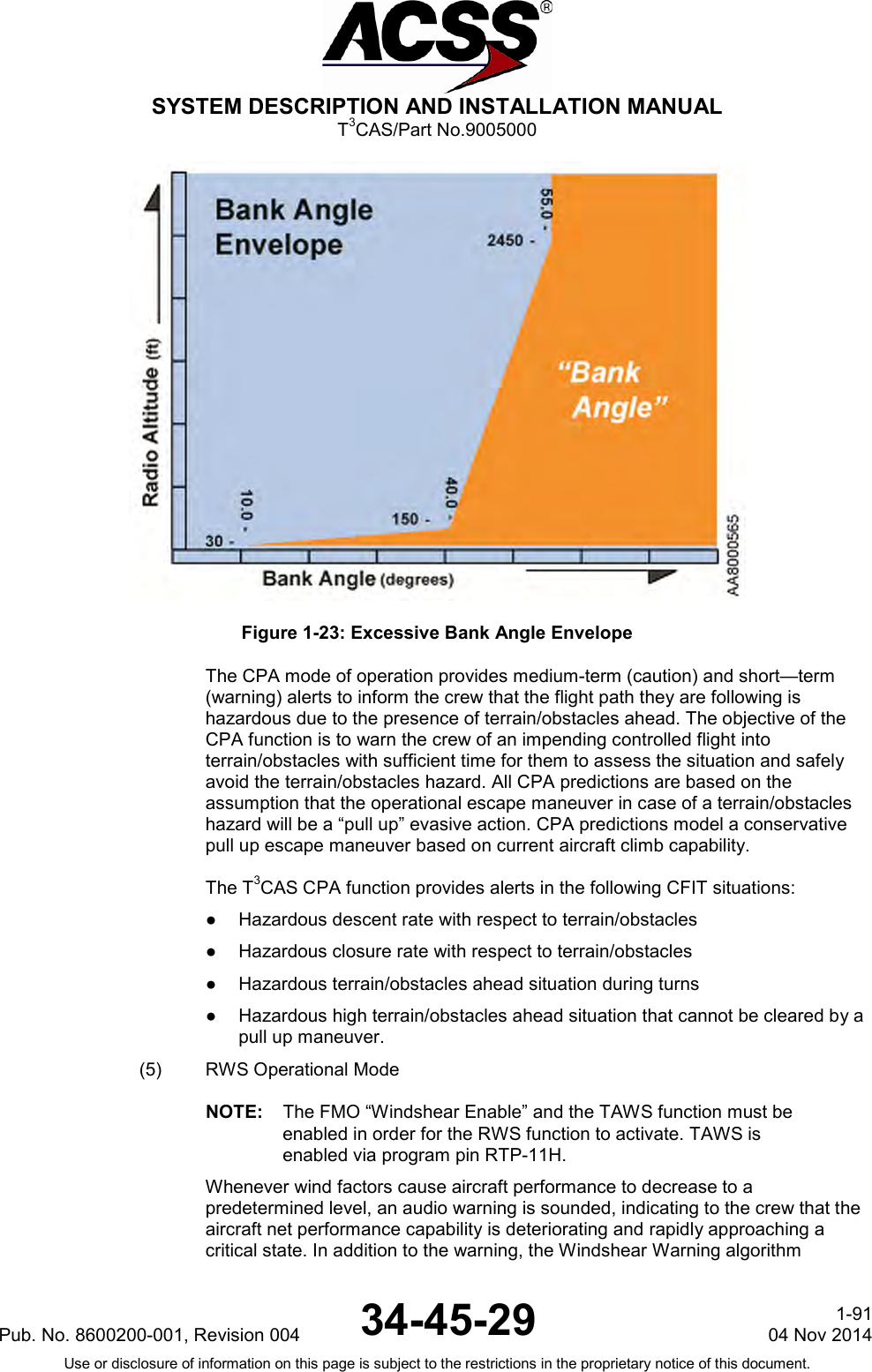  SYSTEM DESCRIPTION AND INSTALLATION MANUAL T3CAS/Part No.9005000  Figure 1-23: Excessive Bank Angle Envelope The CPA mode of operation provides medium-term (caution) and short—term (warning) alerts to inform the crew that the flight path they are following is hazardous due to the presence of terrain/obstacles ahead. The objective of the CPA function is to warn the crew of an impending controlled flight into terrain/obstacles with sufficient time for them to assess the situation and safely avoid the terrain/obstacles hazard. All CPA predictions are based on the assumption that the operational escape maneuver in case of a terrain/obstacles hazard will be a “pull up” evasive action. CPA predictions model a conservative pull up escape maneuver based on current aircraft climb capability.  The T3CAS CPA function provides alerts in the following CFIT situations: ●  Hazardous descent rate with respect to terrain/obstacles ●  Hazardous closure rate with respect to terrain/obstacles ●  Hazardous terrain/obstacles ahead situation during turns ●  Hazardous high terrain/obstacles ahead situation that cannot be cleared by a pull up maneuver. (5)  RWS Operational Mode NOTE: The FMO “Windshear Enable” and the TAWS function must be enabled in order for the RWS function to activate. TAWS is enabled via program pin RTP-11H.       Whenever wind factors cause aircraft performance to decrease to a predetermined level, an audio warning is sounded, indicating to the crew that the aircraft net performance capability is deteriorating and rapidly approaching a critical state. In addition to the warning, the Windshear Warning algorithm Pub. No. 8600200-001, Revision 004 34-45-29 1-91 04 Nov 2014 Use or disclosure of information on this page is subject to the restrictions in the proprietary notice of this document.  