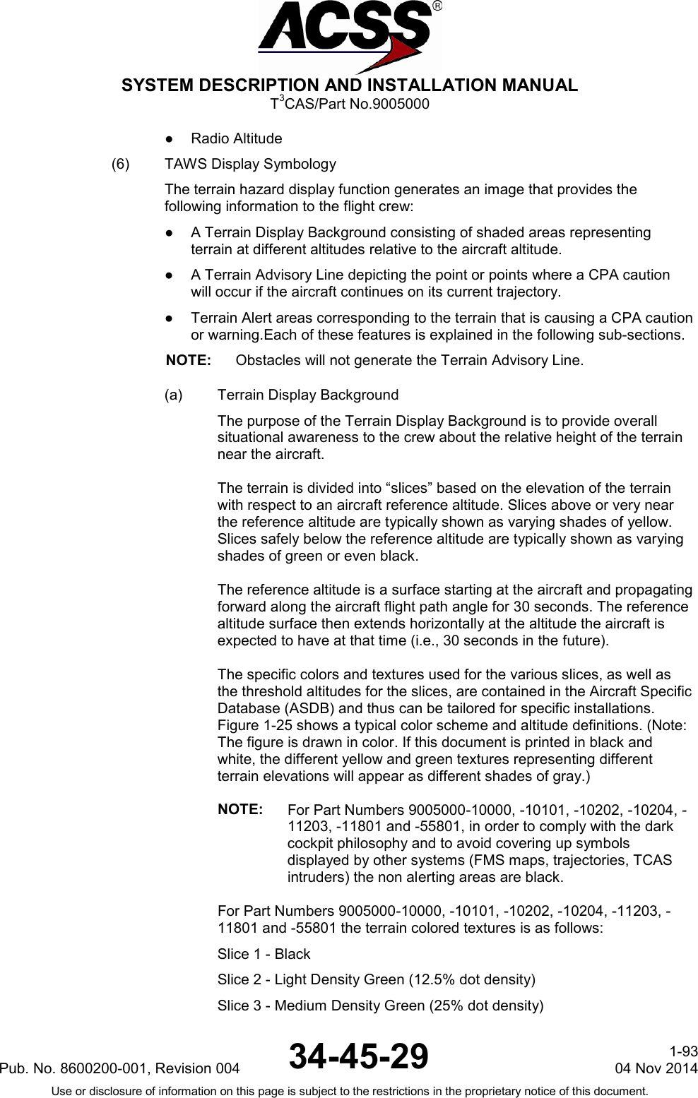  SYSTEM DESCRIPTION AND INSTALLATION MANUAL T3CAS/Part No.9005000 ●  Radio Altitude (6) TAWS Display Symbology The terrain hazard display function generates an image that provides the following information to the flight crew: ●  A Terrain Display Background consisting of shaded areas representing terrain at different altitudes relative to the aircraft altitude. ●  A Terrain Advisory Line depicting the point or points where a CPA caution will occur if the aircraft continues on its current trajectory. ●  Terrain Alert areas corresponding to the terrain that is causing a CPA caution or warning.Each of these features is explained in the following sub-sections. NOTE: Obstacles will not generate the Terrain Advisory Line. (a) Terrain Display Background The purpose of the Terrain Display Background is to provide overall situational awareness to the crew about the relative height of the terrain near the aircraft.  The terrain is divided into “slices” based on the elevation of the terrain with respect to an aircraft reference altitude. Slices above or very near the reference altitude are typically shown as varying shades of yellow. Slices safely below the reference altitude are typically shown as varying shades of green or even black.  The reference altitude is a surface starting at the aircraft and propagating forward along the aircraft flight path angle for 30 seconds. The reference altitude surface then extends horizontally at the altitude the aircraft is expected to have at that time (i.e., 30 seconds in the future).  The specific colors and textures used for the various slices, as well as the threshold altitudes for the slices, are contained in the Aircraft Specific Database (ASDB) and thus can be tailored for specific installations. Figure 1-25 shows a typical color scheme and altitude definitions. (Note: The figure is drawn in color. If this document is printed in black and white, the different yellow and green textures representing different terrain elevations will appear as different shades of gray.)  NOTE: For Part Numbers 9005000-10000, -10101, -10202, -10204, -11203, -11801 and -55801, in order to comply with the dark cockpit philosophy and to avoid covering up symbols displayed by other systems (FMS maps, trajectories, TCAS intruders) the non alerting areas are black.  For Part Numbers 9005000-10000, -10101, -10202, -10204, -11203, -11801 and -55801 the terrain colored textures is as follows: Slice 1 - Black Slice 2 - Light Density Green (12.5% dot density) Slice 3 - Medium Density Green (25% dot density) Pub. No. 8600200-001, Revision 004 34-45-29 1-93 04 Nov 2014 Use or disclosure of information on this page is subject to the restrictions in the proprietary notice of this document.  