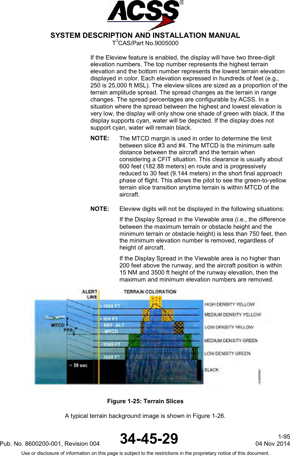  SYSTEM DESCRIPTION AND INSTALLATION MANUAL T3CAS/Part No.9005000 If the Eleview feature is enabled, the display will have two three-digit elevation numbers. The top number represents the highest terrain elevation and the bottom number represents the lowest terrain elevation displayed in color. Each elevation expressed in hundreds of feet (e.g., 250 is 25,000 ft MSL). The eleview slices are sized as a proportion of the terrain amplitude spread. The spread changes as the terrain in range changes. The spread percentages are configurable by ACSS. In a situation where the spread between the highest and lowest elevation is very low, the display will only show one shade of green with black. If the display supports cyan, water will be depicted. If the display does not support cyan, water will remain black. NOTE: The MTCD margin is used in order to determine the limit between slice #3 and #4. The MTCD is the minimum safe distance between the aircraft and the terrain when considering a CFIT situation. This clearance is usually about 600 feet (182.88 meters) en route and is progressively reduced to 30 feet (9.144 meters) in the short final approach phase of flight. This allows the pilot to see the green-to-yellow terrain slice transition anytime terrain is within MTCD of the aircraft. NOTE: Eleview digits will not be displayed in the following situations:    If the Display Spread in the Viewable area (i.e., the difference between the maximum terrain or obstacle height and the minimum terrain or obstacle height) is less than 750 feet, then the minimum elevation number is removed, regardless of height of aircraft. If the Display Spread in the Viewable area is no higher than 200 feet above the runway, and the aircraft position is within 15 NM and 3500 ft height of the runway elevation, then the maximum and minimum elevation numbers are removed.  Figure 1-25: Terrain Slices A typical terrain background image is shown in Figure 1-26. Pub. No. 8600200-001, Revision 004 34-45-29 1-95 04 Nov 2014 Use or disclosure of information on this page is subject to the restrictions in the proprietary notice of this document.  