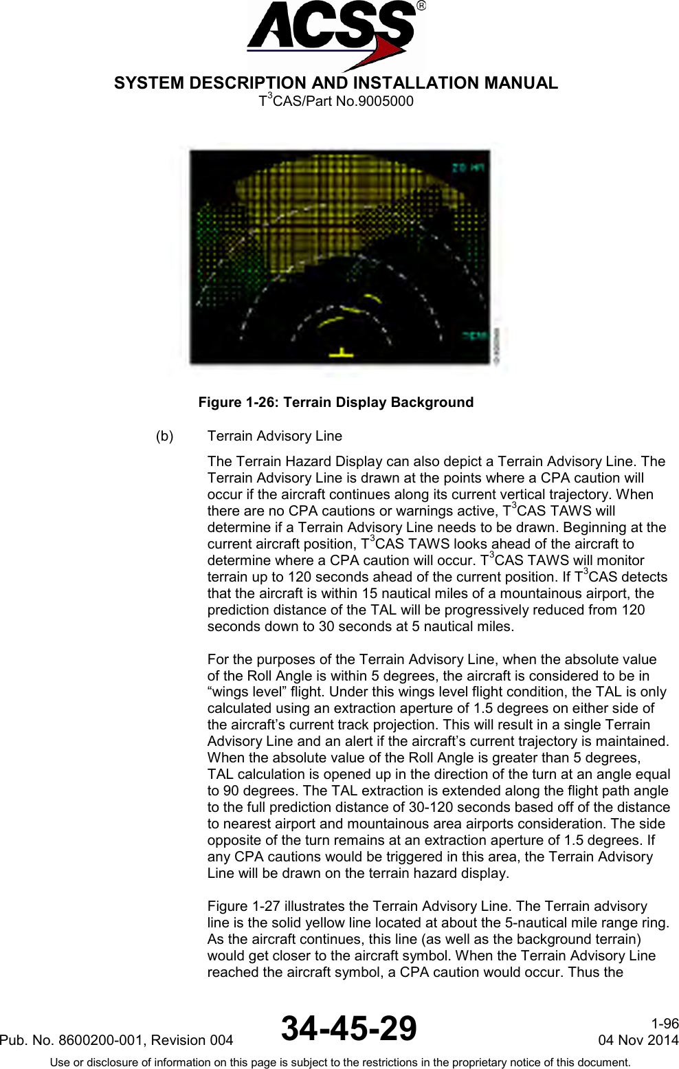  SYSTEM DESCRIPTION AND INSTALLATION MANUAL T3CAS/Part No.9005000    Figure 1-26: Terrain Display Background (b) Terrain Advisory Line The Terrain Hazard Display can also depict a Terrain Advisory Line. The Terrain Advisory Line is drawn at the points where a CPA caution will occur if the aircraft continues along its current vertical trajectory. When there are no CPA cautions or warnings active, T3CAS TAWS will determine if a Terrain Advisory Line needs to be drawn. Beginning at the current aircraft position, T3CAS TAWS looks ahead of the aircraft to determine where a CPA caution will occur. T3CAS TAWS will monitor terrain up to 120 seconds ahead of the current position. If T3CAS detects that the aircraft is within 15 nautical miles of a mountainous airport, the prediction distance of the TAL will be progressively reduced from 120 seconds down to 30 seconds at 5 nautical miles.  For the purposes of the Terrain Advisory Line, when the absolute value of the Roll Angle is within 5 degrees, the aircraft is considered to be in “wings level” flight. Under this wings level flight condition, the TAL is only calculated using an extraction aperture of 1.5 degrees on either side of the aircraft’s current track projection. This will result in a single Terrain Advisory Line and an alert if the aircraft’s current trajectory is maintained. When the absolute value of the Roll Angle is greater than 5 degrees, TAL calculation is opened up in the direction of the turn at an angle equal to 90 degrees. The TAL extraction is extended along the flight path angle to the full prediction distance of 30-120 seconds based off of the distance to nearest airport and mountainous area airports consideration. The side opposite of the turn remains at an extraction aperture of 1.5 degrees. If any CPA cautions would be triggered in this area, the Terrain Advisory Line will be drawn on the terrain hazard display.  Figure 1-27 illustrates the Terrain Advisory Line. The Terrain advisory line is the solid yellow line located at about the 5-nautical mile range ring. As the aircraft continues, this line (as well as the background terrain) would get closer to the aircraft symbol. When the Terrain Advisory Line reached the aircraft symbol, a CPA caution would occur. Thus the Pub. No. 8600200-001, Revision 004 34-45-29 1-96 04 Nov 2014 Use or disclosure of information on this page is subject to the restrictions in the proprietary notice of this document.  