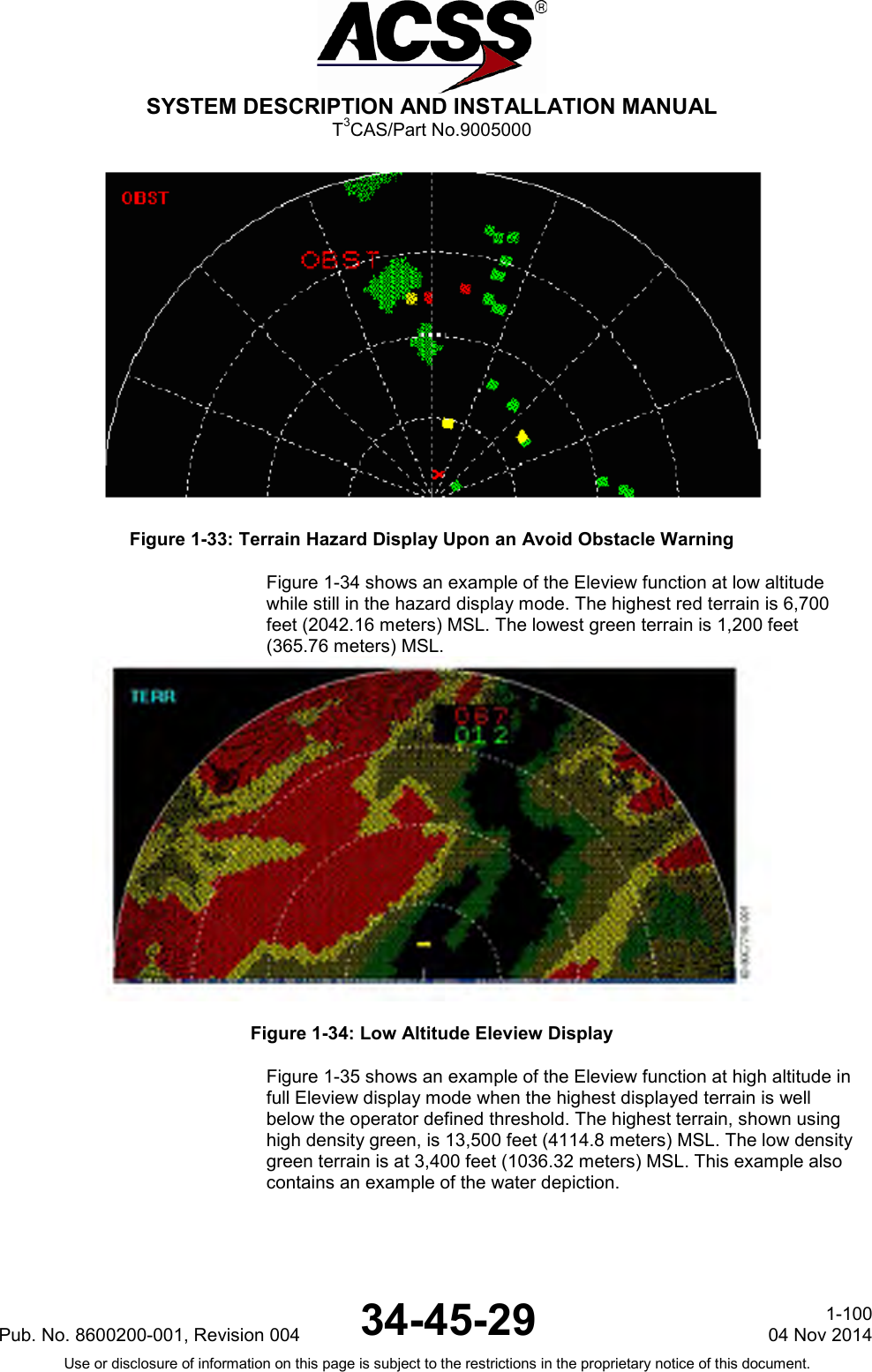  SYSTEM DESCRIPTION AND INSTALLATION MANUAL T3CAS/Part No.9005000  Figure 1-33: Terrain Hazard Display Upon an Avoid Obstacle Warning Figure 1-34 shows an example of the Eleview function at low altitude while still in the hazard display mode. The highest red terrain is 6,700 feet (2042.16 meters) MSL. The lowest green terrain is 1,200 feet (365.76 meters) MSL.  Figure 1-34: Low Altitude Eleview Display Figure 1-35 shows an example of the Eleview function at high altitude in full Eleview display mode when the highest displayed terrain is well below the operator defined threshold. The highest terrain, shown using high density green, is 13,500 feet (4114.8 meters) MSL. The low density green terrain is at 3,400 feet (1036.32 meters) MSL. This example also contains an example of the water depiction. Pub. No. 8600200-001, Revision 004 34-45-29 1-100 04 Nov 2014 Use or disclosure of information on this page is subject to the restrictions in the proprietary notice of this document.  