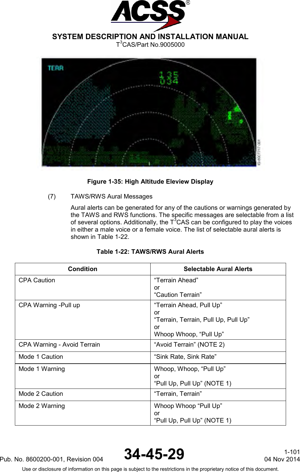  SYSTEM DESCRIPTION AND INSTALLATION MANUAL T3CAS/Part No.9005000  Figure 1-35: High Altitude Eleview Display (7) TAWS/RWS Aural Messages Aural alerts can be generated for any of the cautions or warnings generated by the TAWS and RWS functions. The specific messages are selectable from a list of several options. Additionally, the T3CAS can be configured to play the voices in either a male voice or a female voice. The list of selectable aural alerts is shown in Table 1-22. Table 1-22: TAWS/RWS Aural Alerts Condition Selectable Aural Alerts CPA Caution “Terrain Ahead” or “Caution Terrain” CPA Warning -Pull up “Terrain Ahead, Pull Up” or “Terrain, Terrain, Pull Up, Pull Up” or Whoop Whoop, “Pull Up” CPA Warning - Avoid Terrain “Avoid Terrain” (NOTE 2) Mode 1 Caution “Sink Rate, Sink Rate” Mode 1 Warning Whoop, Whoop, “Pull Up” or “Pull Up, Pull Up” (NOTE 1) Mode 2 Caution “Terrain, Terrain” Mode 2 Warning Whoop Whoop “Pull Up” or “Pull Up, Pull Up” (NOTE 1)  Pub. No. 8600200-001, Revision 004 34-45-29 1-101 04 Nov 2014 Use or disclosure of information on this page is subject to the restrictions in the proprietary notice of this document.  