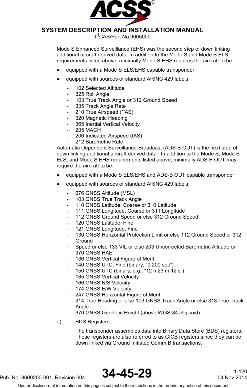  SYSTEM DESCRIPTION AND INSTALLATION MANUAL T3CAS/Part No.9005000 Mode S Enhanced Surveillance (EHS) was the second step of down linking additional aircraft derived data. In addition to the Mode S and Mode S ELS requirements listed above, minimally Mode S EHS requires the aircraft to be: ●  equipped with a Mode S ELS/EHS capable transponder ●  equipped with sources of standard ARINC 429 labels; - 102 Selected Altitude - 325 Roll Angle - 103 True Track Angle or 312 Ground Speed - 335 Track Angle Rate - 210 True Airspeed (TAS) - 320 Magnetic Heading - 365 Inertial Vertical Velocity - 205 MACH - 206 Indicated Airspeed (IAS) - 212 Barometric Rate Automatic Dependent Surveillance-Broadcast (ADS-B OUT) is the next step of down linking additional aircraft derived data.  In addition to the Mode S, Mode S ELS, and Mode S EHS requirements listed above, minimally ADS-B OUT may require the aircraft to be: ●  equipped with a Mode S ELS/EHS and ADS-B OUT capable transponder ●  equipped with sources of standard ARINC 429 labels: - 076 GNSS Altitude (MSL) - 103 GNSS True Track Angle - 110 GNSS Latitude, Coarse or 310 Latitude - 111 GNSS Longitude, Coarse or 311 Longitude - 112 GNSS Ground Speed or else 312 Ground Speed - 120 GNSS Latitude, Fine - 121 GNSS Longitude, Fine - 130 GNSS Horizontal Protection Limit or else 112 Ground Speed or 312 Ground - Speed or else 133 VIL or else 203 Uncorrected Barometric Altitude or 370 GNSS HAE - 136 GNSS Vertical Figure of Merit - 140 GNSS UTC, Fine (binary, “0.200 sec”) - 150 GNSS UTC (binary, e.g., “12 h 23 m 12 s”) - 165 GNSS Vertical Velocity - 166 GNSS N/S Velocity - 174 GNSS E/W Velocity - 247 GNSS Horizontal Figure of Merit - 314 True Heading or else 103 GNSS Track Angle or else 313 True Track Angle - 370 GNSS Geodetic Height (above WGS-84 ellipsoid). a) BDS Registers The transponder assembles data into Binary Data Store (BDS) registers.  These registers are also referred to as GICB registers since they can be down linked via Ground Initiated Comm B transactions.  Pub. No. 8600200-001, Revision 004 34-45-29 1-120 04 Nov 2014 Use or disclosure of information on this page is subject to the restrictions in the proprietary notice of this document.  