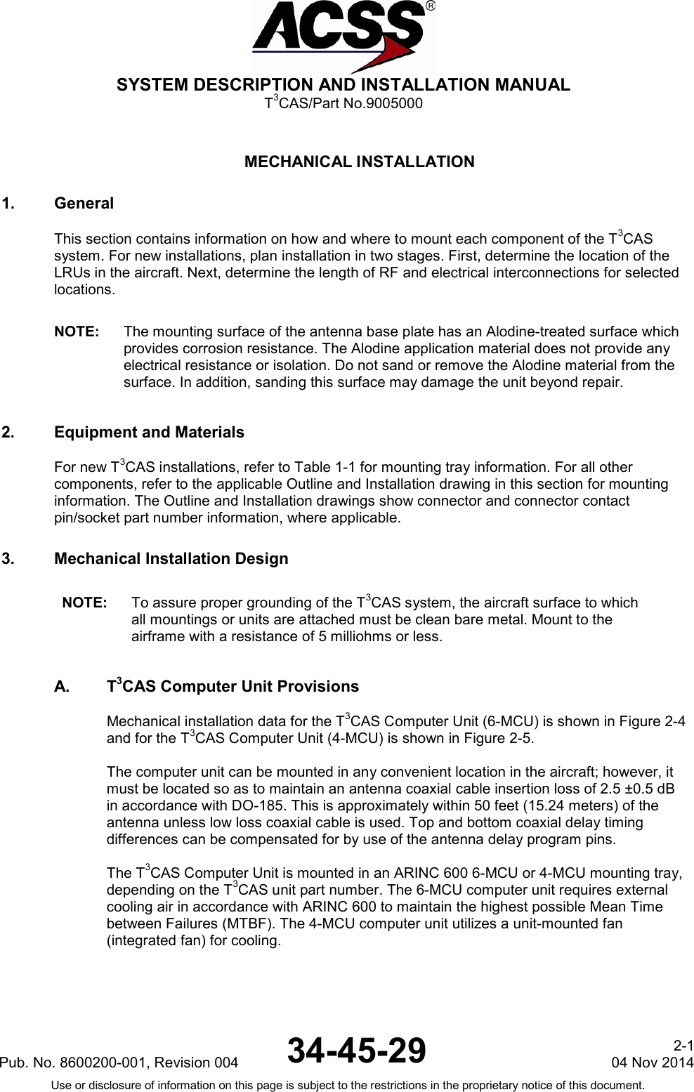  SYSTEM DESCRIPTION AND INSTALLATION MANUAL T3CAS/Part No.9005000  MECHANICAL INSTALLATION 1. General This section contains information on how and where to mount each component of the T3CAS system. For new installations, plan installation in two stages. First, determine the location of the LRUs in the aircraft. Next, determine the length of RF and electrical interconnections for selected locations.  NOTE: The mounting surface of the antenna base plate has an Alodine-treated surface which provides corrosion resistance. The Alodine application material does not provide any electrical resistance or isolation. Do not sand or remove the Alodine material from the surface. In addition, sanding this surface may damage the unit beyond repair. 2. Equipment and Materials For new T3CAS installations, refer to Table 1-1 for mounting tray information. For all other components, refer to the applicable Outline and Installation drawing in this section for mounting information. The Outline and Installation drawings show connector and connector contact pin/socket part number information, where applicable. 3. Mechanical Installation Design NOTE: To assure proper grounding of the T3CAS system, the aircraft surface to which all mountings or units are attached must be clean bare metal. Mount to the airframe with a resistance of 5 milliohms or less. A.  T3CAS Computer Unit Provisions Mechanical installation data for the T3CAS Computer Unit (6-MCU) is shown in Figure 2-4 and for the T3CAS Computer Unit (4-MCU) is shown in Figure 2-5.  The computer unit can be mounted in any convenient location in the aircraft; however, it must be located so as to maintain an antenna coaxial cable insertion loss of 2.5 ±0.5 dB in accordance with DO-185. This is approximately within 50 feet (15.24 meters) of the antenna unless low loss coaxial cable is used. Top and bottom coaxial delay timing differences can be compensated for by use of the antenna delay program pins.  The T3CAS Computer Unit is mounted in an ARINC 600 6-MCU or 4-MCU mounting tray, depending on the T3CAS unit part number. The 6-MCU computer unit requires external cooling air in accordance with ARINC 600 to maintain the highest possible Mean Time between Failures (MTBF). The 4-MCU computer unit utilizes a unit-mounted fan (integrated fan) for cooling.  Pub. No. 8600200-001, Revision 004 34-45-29 2-1 04 Nov 2014 Use or disclosure of information on this page is subject to the restrictions in the proprietary notice of this document.  