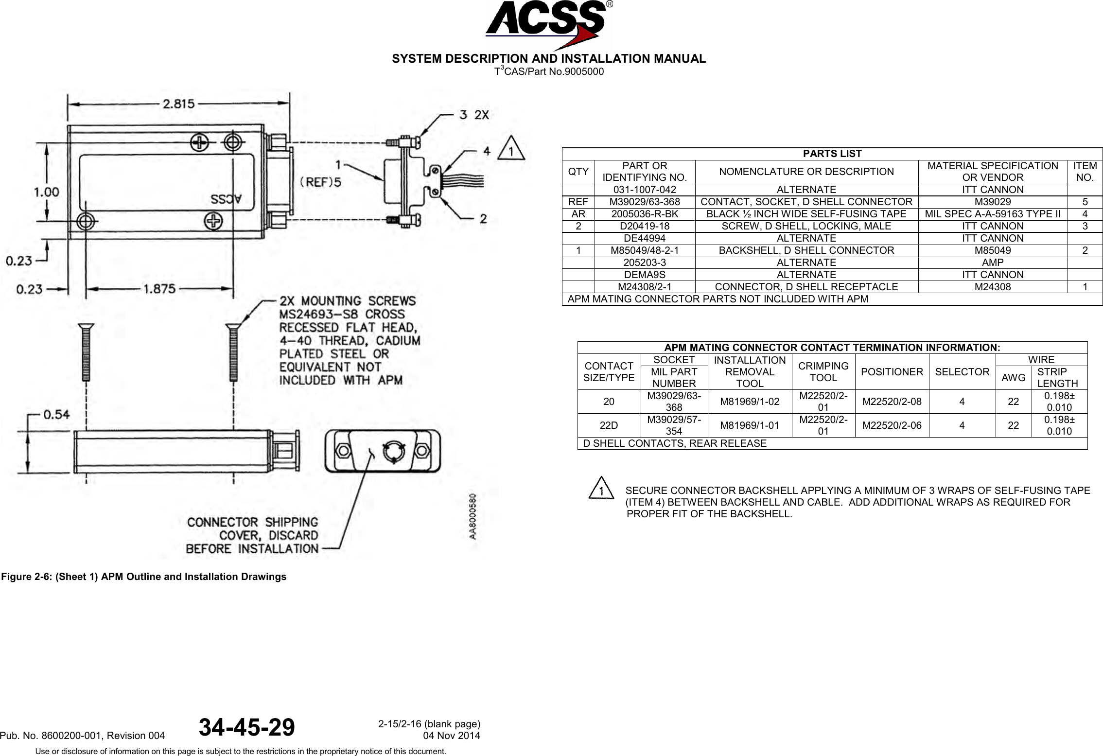  SYSTEM DESCRIPTION AND INSTALLATION MANUAL T3CAS/Part No.9005000   Figure 2-6: (Sheet 1) APM Outline and Installation Drawings               PARTS LIST QTY PART OR IDENTIFYING NO. NOMENCLATURE OR DESCRIPTION MATERIAL SPECIFICATION OR VENDOR ITEM NO.  031-1007-042 ALTERNATE ITT CANNON  REF M39029/63-368 CONTACT, SOCKET, D SHELL CONNECTOR M39029 5 AR 2005036-R-BK BLACK ½ INCH WIDE SELF-FUSING TAPE MIL SPEC A-A-59163 TYPE II 4 2 D20419-18 SCREW, D SHELL, LOCKING, MALE ITT CANNON 3  DE44994 ALTERNATE ITT CANNON  1 M85049/48-2-1 BACKSHELL, D SHELL CONNECTOR M85049 2  205203-3 ALTERNATE AMP   DEMA9S ALTERNATE ITT CANNON   M24308/2-1 CONNECTOR, D SHELL RECEPTACLE M24308 1 APM MATING CONNECTOR PARTS NOT INCLUDED WITH APM  APM MATING CONNECTOR CONTACT TERMINATION INFORMATION: CONTACT SIZE/TYPE SOCKET INSTALLATION REMOVAL TOOL CRIMPING TOOL POSITIONER SELECTOR WIRE MIL PART NUMBER AWG STRIP LENGTH 20 M39029/63-368 M81969/1-02 M22520/2-01 M22520/2-08  4  22 0.198± 0.010 22D M39029/57-354 M81969/1-01 M22520/2-01 M22520/2-06  4  22 0.198± 0.010 D SHELL CONTACTS, REAR RELEASE          SECURE CONNECTOR BACKSHELL APPLYING A MINIMUM OF 3 WRAPS OF SELF-FUSING TAPE (ITEM 4) BETWEEN BACKSHELL AND CABLE.  ADD ADDITIONAL WRAPS AS REQUIRED FOR PROPER FIT OF THE BACKSHELL.Pub. No. 8600200-001, Revision 004 34-45-29 2-15/2-16 (blank page) 04 Nov 2014 Use or disclosure of information on this page is subject to the restrictions in the proprietary notice of this document.  