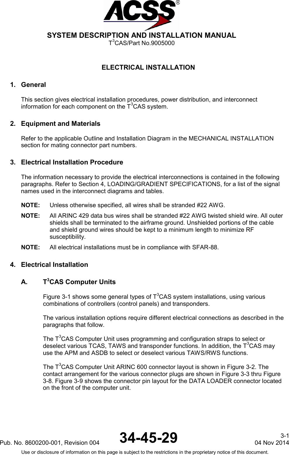  SYSTEM DESCRIPTION AND INSTALLATION MANUAL T3CAS/Part No.9005000  ELECTRICAL INSTALLATION 1. General This section gives electrical installation procedures, power distribution, and interconnect information for each component on the T3CAS system. 2. Equipment and Materials Refer to the applicable Outline and Installation Diagram in the MECHANICAL INSTALLATION section for mating connector part numbers. 3. Electrical Installation Procedure The information necessary to provide the electrical interconnections is contained in the following paragraphs. Refer to Section 4, LOADING/GRADIENT SPECIFICATIONS, for a list of the signal names used in the interconnect diagrams and tables.  NOTE: Unless otherwise specified, all wires shall be stranded #22 AWG. NOTE: All ARINC 429 data bus wires shall be stranded #22 AWG twisted shield wire. All outer shields shall be terminated to the airframe ground. Unshielded portions of the cable and shield ground wires should be kept to a minimum length to minimize RF susceptibility. NOTE: All electrical installations must be in compliance with SFAR-88. 4. Electrical Installation A.  T3CAS Computer Units Figure 3-1 shows some general types of T3CAS system installations, using various combinations of controllers (control panels) and transponders.  The various installation options require different electrical connections as described in the paragraphs that follow.  The T3CAS Computer Unit uses programming and configuration straps to select or deselect various TCAS, TAWS and transponder functions. In addition, the T3CAS may use the APM and ASDB to select or deselect various TAWS/RWS functions.  The T3CAS Computer Unit ARINC 600 connector layout is shown in Figure 3-2. The contact arrangement for the various connector plugs are shown in Figure 3-3 thru Figure 3-8. Figure 3-9 shows the connector pin layout for the DATA LOADER connector located on the front of the computer unit. Pub. No. 8600200-001, Revision 004  34-45-29 3-1 04 Nov 2014 Use or disclosure of information on this page is subject to the restrictions in the proprietary notice of this document.   