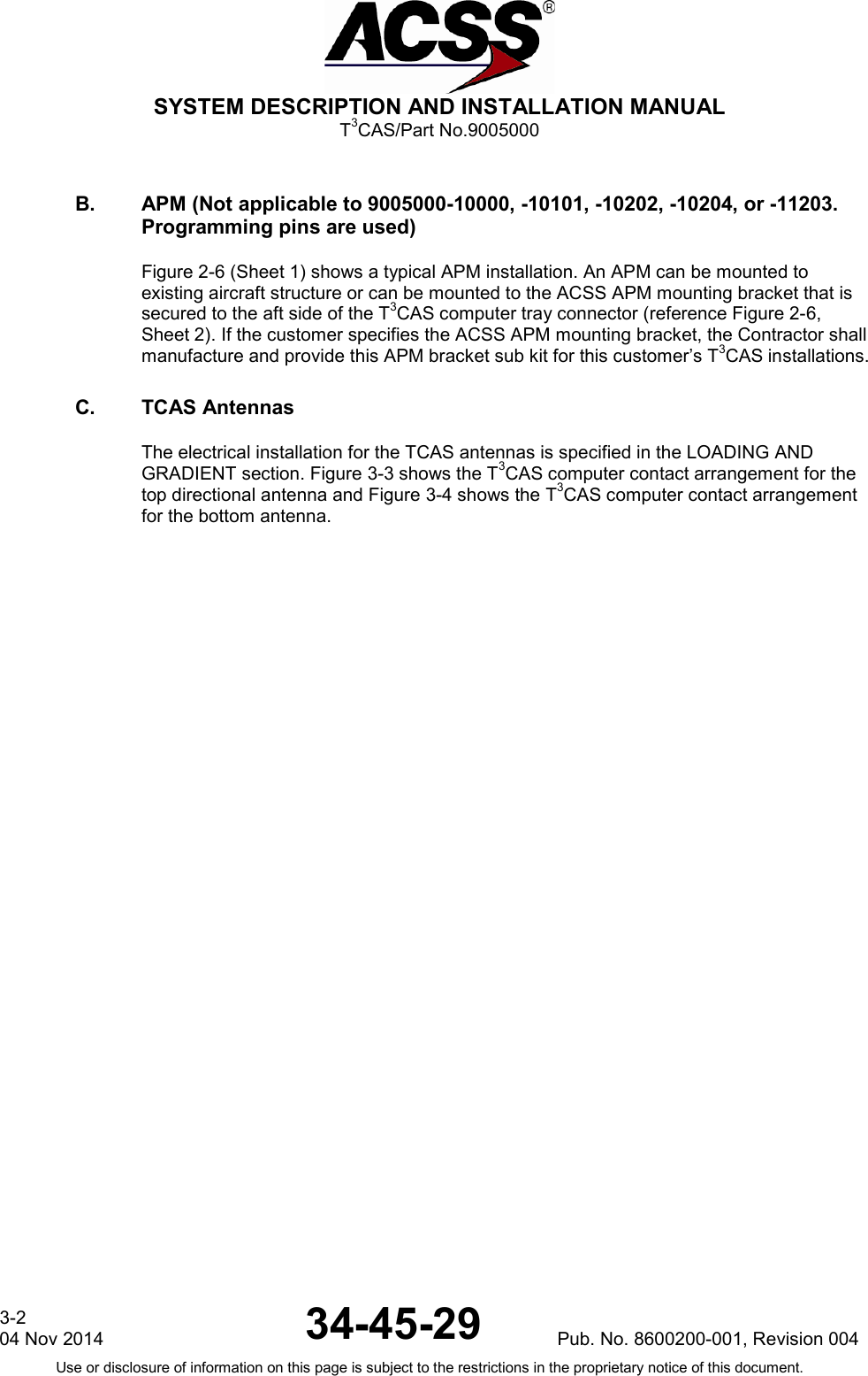  SYSTEM DESCRIPTION AND INSTALLATION MANUAL T3CAS/Part No.9005000 B. APM (Not applicable to 9005000-10000, -10101, -10202, -10204, or -11203. Programming pins are used) Figure 2-6 (Sheet 1) shows a typical APM installation. An APM can be mounted to existing aircraft structure or can be mounted to the ACSS APM mounting bracket that is secured to the aft side of the T3CAS computer tray connector (reference Figure 2-6, Sheet 2). If the customer specifies the ACSS APM mounting bracket, the Contractor shall manufacture and provide this APM bracket sub kit for this customer’s T3CAS installations. C. TCAS Antennas The electrical installation for the TCAS antennas is specified in the LOADING AND GRADIENT section. Figure 3-3 shows the T3CAS computer contact arrangement for the top directional antenna and Figure 3-4 shows the T3CAS computer contact arrangement for the bottom antenna. 3-2 04 Nov 2014 34-45-29 Pub. No. 8600200-001, Revision 004 Use or disclosure of information on this page is subject to the restrictions in the proprietary notice of this document.    