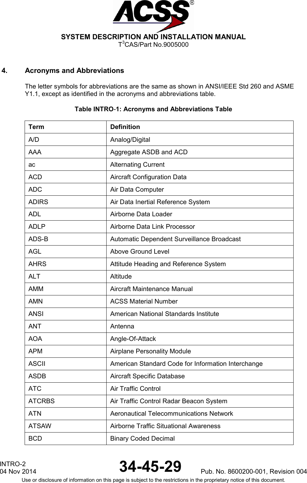  SYSTEM DESCRIPTION AND INSTALLATION MANUAL T3CAS/Part No.9005000 4. Acronyms and Abbreviations The letter symbols for abbreviations are the same as shown in ANSI/IEEE Std 260 and ASME Y1.1, except as identified in the acronyms and abbreviations table. Table INTRO-1: Acronyms and Abbreviations Table Term Definition A/D Analog/Digital AAA Aggregate ASDB and ACD ac Alternating Current ACD Aircraft Configuration Data ADC Air Data Computer ADIRS Air Data Inertial Reference System ADL Airborne Data Loader ADLP Airborne Data Link Processor ADS-B Automatic Dependent Surveillance Broadcast AGL Above Ground Level AHRS Attitude Heading and Reference System ALT Altitude AMM Aircraft Maintenance Manual AMN ACSS Material Number ANSI American National Standards Institute ANT Antenna AOA Angle-Of-Attack APM Airplane Personality Module ASCII American Standard Code for Information Interchange ASDB Aircraft Specific Database ATC Air Traffic Control ATCRBS Air Traffic Control Radar Beacon System ATN Aeronautical Telecommunications Network ATSAW Airborne Traffic Situational Awareness BCD Binary Coded Decimal INTRO-2 04 Nov 2014 34-45-29 Pub. No. 8600200-001, Revision 004  Use or disclosure of information on this page is subject to the restrictions in the proprietary notice of this document.   