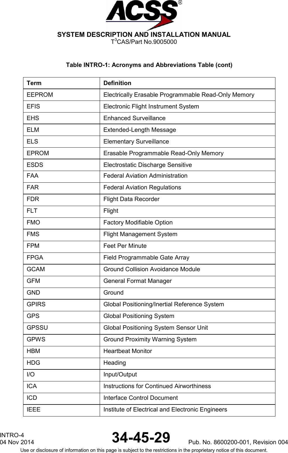  SYSTEM DESCRIPTION AND INSTALLATION MANUAL T3CAS/Part No.9005000 Table INTRO-1: Acronyms and Abbreviations Table (cont) Term Definition EEPROM Electrically Erasable Programmable Read-Only Memory EFIS Electronic Flight Instrument System EHS Enhanced Surveillance ELM  Extended-Length Message ELS Elementary Surveillance EPROM Erasable Programmable Read-Only Memory ESDS Electrostatic Discharge Sensitive FAA Federal Aviation Administration FAR Federal Aviation Regulations FDR Flight Data Recorder FLT Flight FMO Factory Modifiable Option FMS Flight Management System FPM Feet Per Minute FPGA Field Programmable Gate Array GCAM Ground Collision Avoidance Module GFM General Format Manager GND Ground GPIRS Global Positioning/Inertial Reference System GPS Global Positioning System GPSSU Global Positioning System Sensor Unit GPWS Ground Proximity Warning System HBM Heartbeat Monitor HDG Heading I/O Input/Output ICA Instructions for Continued Airworthiness ICD Interface Control Document IEEE Institute of Electrical and Electronic Engineers INTRO-4 04 Nov 2014 34-45-29 Pub. No. 8600200-001, Revision 004  Use or disclosure of information on this page is subject to the restrictions in the proprietary notice of this document.   