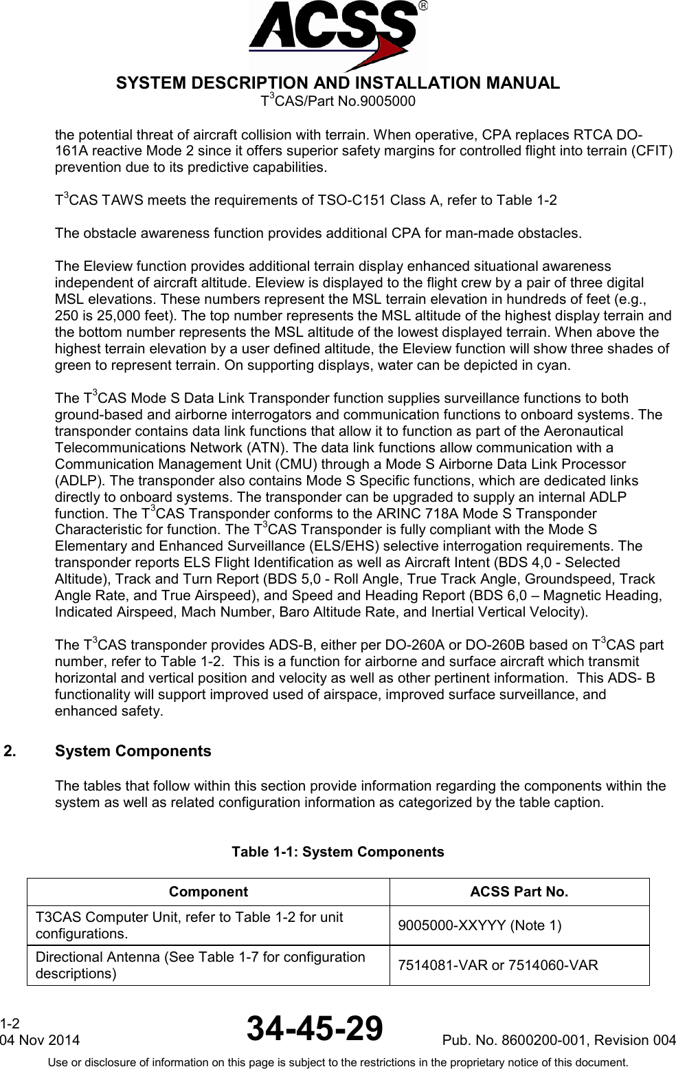 SYSTEM DESCRIPTION AND INSTALLATION MANUAL T3CAS/Part No.9005000 the potential threat of aircraft collision with terrain. When operative, CPA replaces RTCA DO-161A reactive Mode 2 since it offers superior safety margins for controlled flight into terrain (CFIT) prevention due to its predictive capabilities.  T3CAS TAWS meets the requirements of TSO-C151 Class A, refer to Table 1-2  The obstacle awareness function provides additional CPA for man-made obstacles.   The Eleview function provides additional terrain display enhanced situational awareness independent of aircraft altitude. Eleview is displayed to the flight crew by a pair of three digital MSL elevations. These numbers represent the MSL terrain elevation in hundreds of feet (e.g., 250 is 25,000 feet). The top number represents the MSL altitude of the highest display terrain and the bottom number represents the MSL altitude of the lowest displayed terrain. When above the highest terrain elevation by a user defined altitude, the Eleview function will show three shades of green to represent terrain. On supporting displays, water can be depicted in cyan.  The T3CAS Mode S Data Link Transponder function supplies surveillance functions to both ground-based and airborne interrogators and communication functions to onboard systems. The transponder contains data link functions that allow it to function as part of the Aeronautical Telecommunications Network (ATN). The data link functions allow communication with a Communication Management Unit (CMU) through a Mode S Airborne Data Link Processor (ADLP). The transponder also contains Mode S Specific functions, which are dedicated links directly to onboard systems. The transponder can be upgraded to supply an internal ADLP function. The T3CAS Transponder conforms to the ARINC 718A Mode S Transponder Characteristic for function. The T3CAS Transponder is fully compliant with the Mode S Elementary and Enhanced Surveillance (ELS/EHS) selective interrogation requirements. The transponder reports ELS Flight Identification as well as Aircraft Intent (BDS 4,0 - Selected Altitude), Track and Turn Report (BDS 5,0 - Roll Angle, True Track Angle, Groundspeed, Track Angle Rate, and True Airspeed), and Speed and Heading Report (BDS 6,0 – Magnetic Heading, Indicated Airspeed, Mach Number, Baro Altitude Rate, and Inertial Vertical Velocity).  The T3CAS transponder provides ADS-B, either per DO-260A or DO-260B based on T3CAS part number, refer to Table 1-2.  This is a function for airborne and surface aircraft which transmit horizontal and vertical position and velocity as well as other pertinent information.  This ADS- B functionality will support improved used of airspace, improved surface surveillance, and enhanced safety. 2. System Components The tables that follow within this section provide information regarding the components within the system as well as related configuration information as categorized by the table caption.  Table 1-1: System Components Component ACSS Part No. T3CAS Computer Unit, refer to Table 1-2 for unit configurations. 9005000-XXYYY (Note 1) Directional Antenna (See Table 1-7 for configuration descriptions) 7514081-VAR or 7514060-VAR 1-2 04 Nov 2014 34-45-29 Pub. No. 8600200-001, Revision 004 Use or disclosure of information on this page is subject to the restrictions in the proprietary notice of this document.  