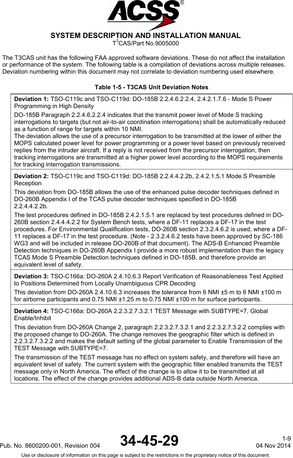  SYSTEM DESCRIPTION AND INSTALLATION MANUAL T3CAS/Part No.9005000 The T3CAS unit has the following FAA approved software deviations. These do not affect the installation or performance of the system. The following table is a compilation of deviations across multiple releases. Deviation numbering within this document may not correlate to deviation numbering used elsewhere.  Table 1-5 - T3CAS Unit Deviation Notes Deviation 1: TSO-C119c and TSO-C119d: DO-185B 2.2.4.6.2.2.4, 2.4.2.1.7.6 - Mode S Power Programming in High Density DO-185B Paragraph 2.2.4.6.2.2.4 indicates that the transmit power level of Mode S tracking interrogations to targets (but not air-to-air coordination interrogations) shall be automatically reduced as a function of range for targets within 10 NMI. The deviation allows the use of a precursor interrogation to be transmitted at the lower of either the MOPS calculated power level for power programming or a power level based on previously received replies from the intruder aircraft. If a reply is not received from the precursor interrogation, then tracking interrogations are transmitted at a higher power level according to the MOPS requirements for tracking interrogation transmissions.  Deviation 2: TSO-C119c and TSO-C119d: DO-185B 2.2.4.4.2.2b, 2.4.2.1.5.1 Mode S Preamble Reception This deviation from DO-185B allows the use of the enhanced pulse decoder techniques defined in DO-260B Appendix I of the TCAS pulse decoder techniques specified in DO-185B 2.2.4.4.2.2b. The test procedures defined in DO-185B 2.4.2.1.5.1 are replaced by test procedures defined in DO-260B section 2.4.4.4.2.2 for System Bench tests, where a DF-11 replaces a DF-17 in the test procedures. For Environmental Qualification tests, DO-260B section 2.3.2.4.6.2 is used, where a DF-11 replaces a DF-17 in the test procedure. (Note - 2.3.2.4.6.2 tests have been approved by SC-186 WG3 and will be included in release DO-260B of that document). The ADS-B Enhanced Preamble Detection techniques in DO-260B Appendix I provide a more robust implementation than the legacy TCAS Mode S Preamble Detection techniques defined in DO-185B, and therefore provide an equivalent level of safety. Deviation 3: TSO-C166a: DO-260A 2.4.10.6.3 Report Verification of Reasonableness Test Applied to Positions Determined from Locally Unambiguous CPR Decoding This deviation from DO-260A 2.4.10.6.3 increases the tolerance from 6 NMI ±5 m to 6 NMI ±100 m for airborne participants and 0.75 NMI ±1.25 m to 0.75 NMI ±100 m for surface participants. Deviation 4: TSO-C166a: DO-260A 2.2.3.2.7.3.2.1 TEST Message with SUBTYPE=7, Global Enable/Inhibit This deviation from DO-260A Change 2, paragraph 2.2.3.2.7.3.2.1 and 2.2.3.2.7.3.2.2 complies with the proposed change to DO-260A. The change removes the geographic filter which is defined in 2.2.3.2.7.3.2.2 and makes the default setting of the global parameter to Enable Transmission of the TEST Message with SUBTYPE=7. The transmission of the TEST message has no effect on system safety, and therefore will have an equivalent level of safety. The current system with the geographic filter enabled transmits the TEST message only in North America. The effect of the change is to allow it to be transmitted at all locations. The effect of the change provides additional ADS-B data outside North America. Pub. No. 8600200-001, Revision 004 34-45-29 1-9 04 Nov 2014 Use or disclosure of information on this page is subject to the restrictions in the proprietary notice of this document.  