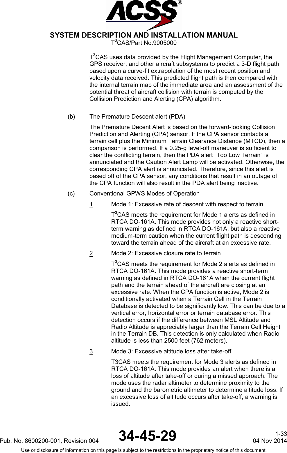  SYSTEM DESCRIPTION AND INSTALLATION MANUAL T3CAS/Part No.9005000 T3CAS uses data provided by the Flight Management Computer, the GPS receiver, and other aircraft subsystems to predict a 3-D flight path based upon a curve-fit extrapolation of the most recent position and velocity data received. This predicted flight path is then compared with the internal terrain map of the immediate area and an assessment of the potential threat of aircraft collision with terrain is computed by the Collision Prediction and Alerting (CPA) algorithm.  (b) The Premature Descent alert (PDA) The Premature Decent Alert is based on the forward-looking Collision Prediction and Alerting (CPA) sensor. If the CPA sensor contacts a terrain cell plus the Minimum Terrain Clearance Distance (MTCD), then a comparison is performed. If a 0.25-g level-off maneuver is sufficient to clear the conflicting terrain, then the PDA alert ”Too Low Terrain” is annunciated and the Caution Alert Lamp will be activated. Otherwise, the corresponding CPA alert is annunciated. Therefore, since this alert is based off of the CPA sensor, any conditions that result in an outage of the CPA function will also result in the PDA alert being inactive. (c) Conventional GPWS Modes of Operation 1  Mode 1: Excessive rate of descent with respect to terrain T3CAS meets the requirement for Mode 1 alerts as defined in RTCA DO-161A. This mode provides not only a reactive short-term warning as defined in RTCA DO-161A, but also a reactive medium-term caution when the current flight path is descending toward the terrain ahead of the aircraft at an excessive rate. 2  Mode 2: Excessive closure rate to terrain T3CAS meets the requirement for Mode 2 alerts as defined in RTCA DO-161A. This mode provides a reactive short-term warning as defined in RTCA DO-161A when the current flight path and the terrain ahead of the aircraft are closing at an excessive rate. When the CPA function is active, Mode 2 is conditionally activated when a Terrain Cell in the Terrain Database is detected to be significantly low. This can be due to a vertical error, horizontal error or terrain database error. This detection occurs if the difference between MSL Altitude and Radio Altitude is appreciably larger than the Terrain Cell Height in the Terrain DB. This detection is only calculated when Radio altitude is less than 2500 feet (762 meters). 3  Mode 3: Excessive altitude loss after take-off T3CAS meets the requirement for Mode 3 alerts as defined in RTCA DO-161A. This mode provides an alert when there is a loss of altitude after take-off or during a missed approach. The mode uses the radar altimeter to determine proximity to the ground and the barometric altimeter to determine altitude loss. If an excessive loss of altitude occurs after take-off, a warning is issued. Pub. No. 8600200-001, Revision 004 34-45-29 1-33 04 Nov 2014 Use or disclosure of information on this page is subject to the restrictions in the proprietary notice of this document.  