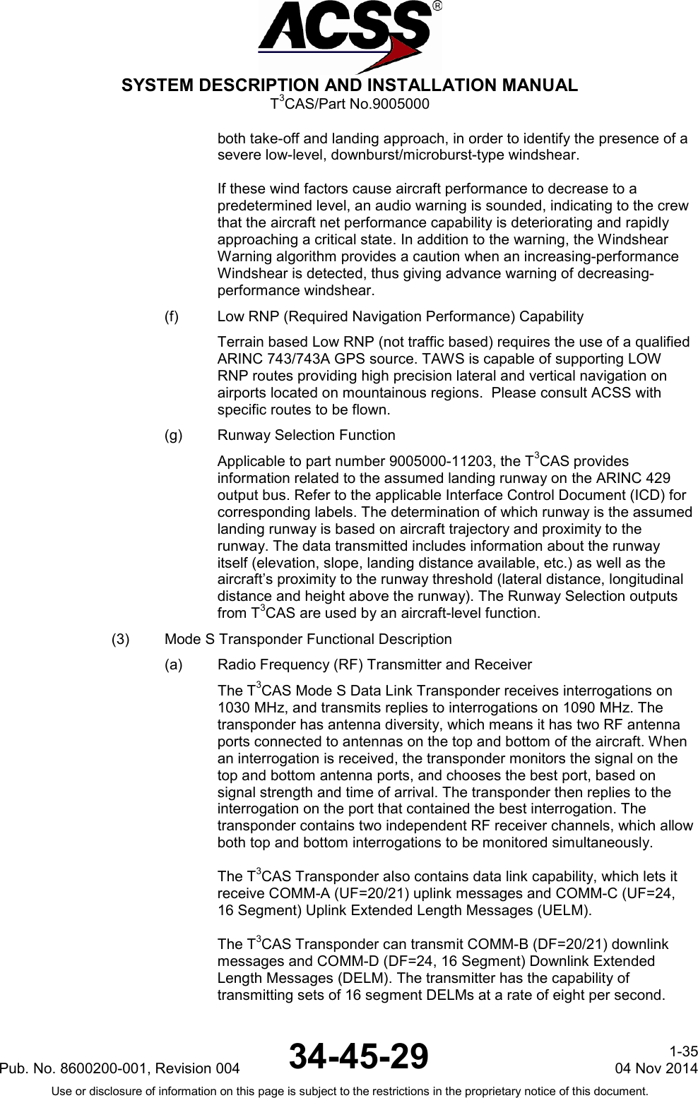  SYSTEM DESCRIPTION AND INSTALLATION MANUAL T3CAS/Part No.9005000 both take-off and landing approach, in order to identify the presence of a severe low-level, downburst/microburst-type windshear.  If these wind factors cause aircraft performance to decrease to a predetermined level, an audio warning is sounded, indicating to the crew that the aircraft net performance capability is deteriorating and rapidly approaching a critical state. In addition to the warning, the Windshear Warning algorithm provides a caution when an increasing-performance Windshear is detected, thus giving advance warning of decreasing-performance windshear. (f) Low RNP (Required Navigation Performance) Capability Terrain based Low RNP (not traffic based) requires the use of a qualified ARINC 743/743A GPS source. TAWS is capable of supporting LOW RNP routes providing high precision lateral and vertical navigation on airports located on mountainous regions.  Please consult ACSS with specific routes to be flown.  (g) Runway Selection Function Applicable to part number 9005000-11203, the T3CAS provides information related to the assumed landing runway on the ARINC 429 output bus. Refer to the applicable Interface Control Document (ICD) for corresponding labels. The determination of which runway is the assumed landing runway is based on aircraft trajectory and proximity to the runway. The data transmitted includes information about the runway itself (elevation, slope, landing distance available, etc.) as well as the aircraft’s proximity to the runway threshold (lateral distance, longitudinal distance and height above the runway). The Runway Selection outputs from T3CAS are used by an aircraft-level function. (3) Mode S Transponder Functional Description (a) Radio Frequency (RF) Transmitter and Receiver The T3CAS Mode S Data Link Transponder receives interrogations on 1030 MHz, and transmits replies to interrogations on 1090 MHz. The transponder has antenna diversity, which means it has two RF antenna ports connected to antennas on the top and bottom of the aircraft. When an interrogation is received, the transponder monitors the signal on the top and bottom antenna ports, and chooses the best port, based on signal strength and time of arrival. The transponder then replies to the interrogation on the port that contained the best interrogation. The transponder contains two independent RF receiver channels, which allow both top and bottom interrogations to be monitored simultaneously.  The T3CAS Transponder also contains data link capability, which lets it receive COMM-A (UF=20/21) uplink messages and COMM-C (UF=24, 16 Segment) Uplink Extended Length Messages (UELM).  The T3CAS Transponder can transmit COMM-B (DF=20/21) downlink messages and COMM-D (DF=24, 16 Segment) Downlink Extended Length Messages (DELM). The transmitter has the capability of transmitting sets of 16 segment DELMs at a rate of eight per second. Pub. No. 8600200-001, Revision 004 34-45-29 1-35 04 Nov 2014 Use or disclosure of information on this page is subject to the restrictions in the proprietary notice of this document.  