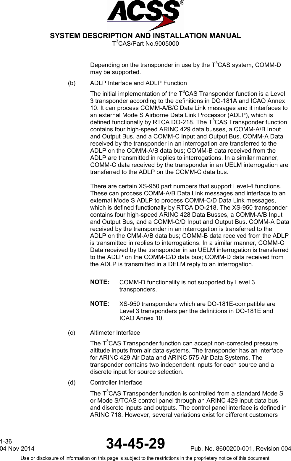  SYSTEM DESCRIPTION AND INSTALLATION MANUAL T3CAS/Part No.9005000  Depending on the transponder in use by the T3CAS system, COMM-D may be supported. (b) ADLP Interface and ADLP Function The initial implementation of the T3CAS Transponder function is a Level 3 transponder according to the definitions in DO-181A and ICAO Annex 10. It can process COMM-A/B/C Data Link messages and it interfaces to an external Mode S Airborne Data Link Processor (ADLP), which is defined functionally by RTCA DO-218. The T3CAS Transponder function contains four high-speed ARINC 429 data busses, a COMM-A/B Input and Output Bus, and a COMM-C Input and Output Bus. COMM-A Data received by the transponder in an interrogation are transferred to the ADLP on the COMM-A/B data bus; COMM-B data received from the ADLP are transmitted in replies to interrogations. In a similar manner, COMM-C data received by the transponder in an UELM interrogation are transferred to the ADLP on the COMM-C data bus.  There are certain XS-950 part numbers that support Level-4 functions. These can process COMM-A/B Data Link messages and interface to an external Mode S ADLP to process COMM-C/D Data Link messages, which is defined functionally by RTCA DO-218. The XS-950 transponder contains four high-speed ARINC 428 Data Busses, a COMM-A/B Input and Output Bus, and a COMM-C/D Input and Output Bus. COMM-A Data received by the transponder in an interrogation is transferred to the ADLP on the CMM-A/B data bus; COMM-B data received from the ADLP is transmitted in replies to interrogations. In a similar manner, COMM-C Data received by the transponder in an UELM interrogation is transferred to the ADLP on the COMM-C/D data bus; COMM-D data received from the ADLP is transmitted in a DELM reply to an interrogation.  NOTE: COMM-D functionality is not supported by Level 3 transponders. NOTE: XS-950 transponders which are DO-181E-compatible are Level 3 transponders per the definitions in DO-181E and ICAO Annex 10. (c) Altimeter Interface The T3CAS Transponder function can accept non-corrected pressure altitude inputs from air data systems. The transponder has an interface for ARINC 429 Air Data and ARINC 575 Air Data Systems. The transponder contains two independent inputs for each source and a discrete input for source selection. (d) Controller Interface The T3CAS Transponder function is controlled from a standard Mode S or Mode S/TCAS control panel through an ARINC 429 input data bus and discrete inputs and outputs. The control panel interface is defined in ARINC 718. However, several variations exist for different customers 1-36 04 Nov 2014 34-45-29 Pub. No. 8600200-001, Revision 004 Use or disclosure of information on this page is subject to the restrictions in the proprietary notice of this document.  