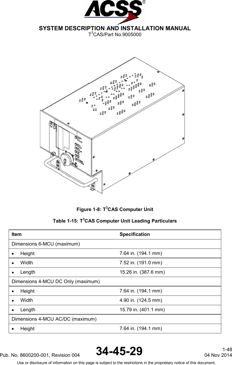  SYSTEM DESCRIPTION AND INSTALLATION MANUAL T3CAS/Part No.9005000  Figure 1-8: T3CAS Computer Unit Table 1-15: T3CAS Computer Unit Leading Particulars Item Specification Dimensions 6-MCU (maximum)   • Height 7.64 in. (194.1 mm) ●  Width 7.52 in. (191.0 mm) ● Length 15.26 in. (387.6 mm) Dimensions 4-MCU DC Only (maximum)   • Height 7.64 in. (194.1 mm) ● Width 4.90 in. (124.5 mm) ●  Length 15.79 in. (401.1 mm) Dimensions 4-MCU AC/DC (maximum)  • Height 7.64 in. (194.1 mm)  Pub. No. 8600200-001, Revision 004 34-45-29 1-48 04 Nov 2014 Use or disclosure of information on this page is subject to the restrictions in the proprietary notice of this document.  