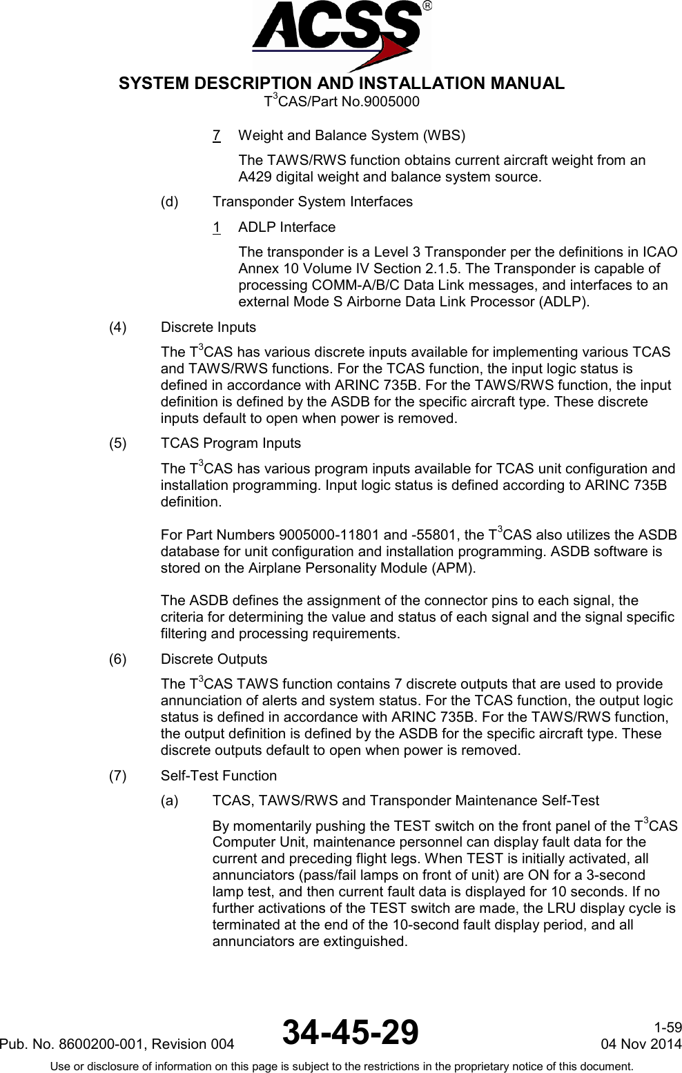  SYSTEM DESCRIPTION AND INSTALLATION MANUAL T3CAS/Part No.9005000 7  Weight and Balance System (WBS) The TAWS/RWS function obtains current aircraft weight from an A429 digital weight and balance system source. (d) Transponder System Interfaces 1  ADLP Interface The transponder is a Level 3 Transponder per the definitions in ICAO Annex 10 Volume IV Section 2.1.5. The Transponder is capable of processing COMM-A/B/C Data Link messages, and interfaces to an external Mode S Airborne Data Link Processor (ADLP). (4) Discrete Inputs The T3CAS has various discrete inputs available for implementing various TCAS and TAWS/RWS functions. For the TCAS function, the input logic status is defined in accordance with ARINC 735B. For the TAWS/RWS function, the input definition is defined by the ASDB for the specific aircraft type. These discrete inputs default to open when power is removed. (5) TCAS Program Inputs The T3CAS has various program inputs available for TCAS unit configuration and installation programming. Input logic status is defined according to ARINC 735B definition.  For Part Numbers 9005000-11801 and -55801, the T3CAS also utilizes the ASDB database for unit configuration and installation programming. ASDB software is stored on the Airplane Personality Module (APM).  The ASDB defines the assignment of the connector pins to each signal, the criteria for determining the value and status of each signal and the signal specific filtering and processing requirements. (6) Discrete Outputs The T3CAS TAWS function contains 7 discrete outputs that are used to provide annunciation of alerts and system status. For the TCAS function, the output logic status is defined in accordance with ARINC 735B. For the TAWS/RWS function, the output definition is defined by the ASDB for the specific aircraft type. These discrete outputs default to open when power is removed. (7) Self-Test Function (a) TCAS, TAWS/RWS and Transponder Maintenance Self-Test By momentarily pushing the TEST switch on the front panel of the T3CAS Computer Unit, maintenance personnel can display fault data for the current and preceding flight legs. When TEST is initially activated, all annunciators (pass/fail lamps on front of unit) are ON for a 3-second lamp test, and then current fault data is displayed for 10 seconds. If no further activations of the TEST switch are made, the LRU display cycle is terminated at the end of the 10-second fault display period, and all annunciators are extinguished.  Pub. No. 8600200-001, Revision 004 34-45-29 1-59 04 Nov 2014 Use or disclosure of information on this page is subject to the restrictions in the proprietary notice of this document.  