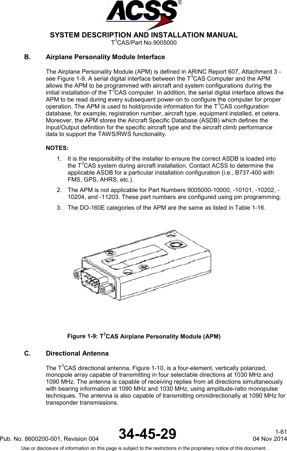  SYSTEM DESCRIPTION AND INSTALLATION MANUAL T3CAS/Part No.9005000 B. Airplane Personality Module Interface The Airplane Personality Module (APM) is defined in ARINC Report 607, Attachment 3 -see Figure 1-9. A serial digital interface between the T3CAS Computer and the APM allows the APM to be programmed with aircraft and system configurations during the initial installation of the T3CAS computer. In addition, the serial digital interface allows the APM to be read during every subsequent power-on to configure the computer for proper operation. The APM is used to hold/provide information for the T3CAS configuration database, for example, registration number, aircraft type, equipment installed, et cetera. Moreover, the APM stores the Aircraft Specific Database (ASDB) which defines the Input/Output definition for the specific aircraft type and the aircraft climb performance data to support the TAWS/RWS functionality.  NOTES: 1. It is the responsibility of the installer to ensure the correct ASDB is loaded into the T3CAS system during aircraft installation. Contact ACSS to determine the applicable ASDB for a particular installation configuration (i.e., B737-400 with FMS, GPS, AHRS, etc.). 2. The APM is not applicable for Part Numbers 9005000-10000, -10101, -10202, -10204, and -11203. These part numbers are configured using pin programming. 3. The DO-160E categories of the APM are the same as listed in Table 1-16.  Figure 1-9: T3CAS Airplane Personality Module (APM) C. Directional Antenna The T3CAS directional antenna, Figure 1-10, is a four-element, vertically polarized, monopole array capable of transmitting in four selectable directions at 1030 MHz and 1090 MHz. The antenna is capable of receiving replies from all directions simultaneously with bearing information at 1090 MHz and 1030 MHz, using amplitude-ratio monopulse techniques. The antenna is also capable of transmitting omnidirectionally at 1090 MHz for transponder transmissions.  Pub. No. 8600200-001, Revision 004 34-45-29 1-61 04 Nov 2014 Use or disclosure of information on this page is subject to the restrictions in the proprietary notice of this document.  
