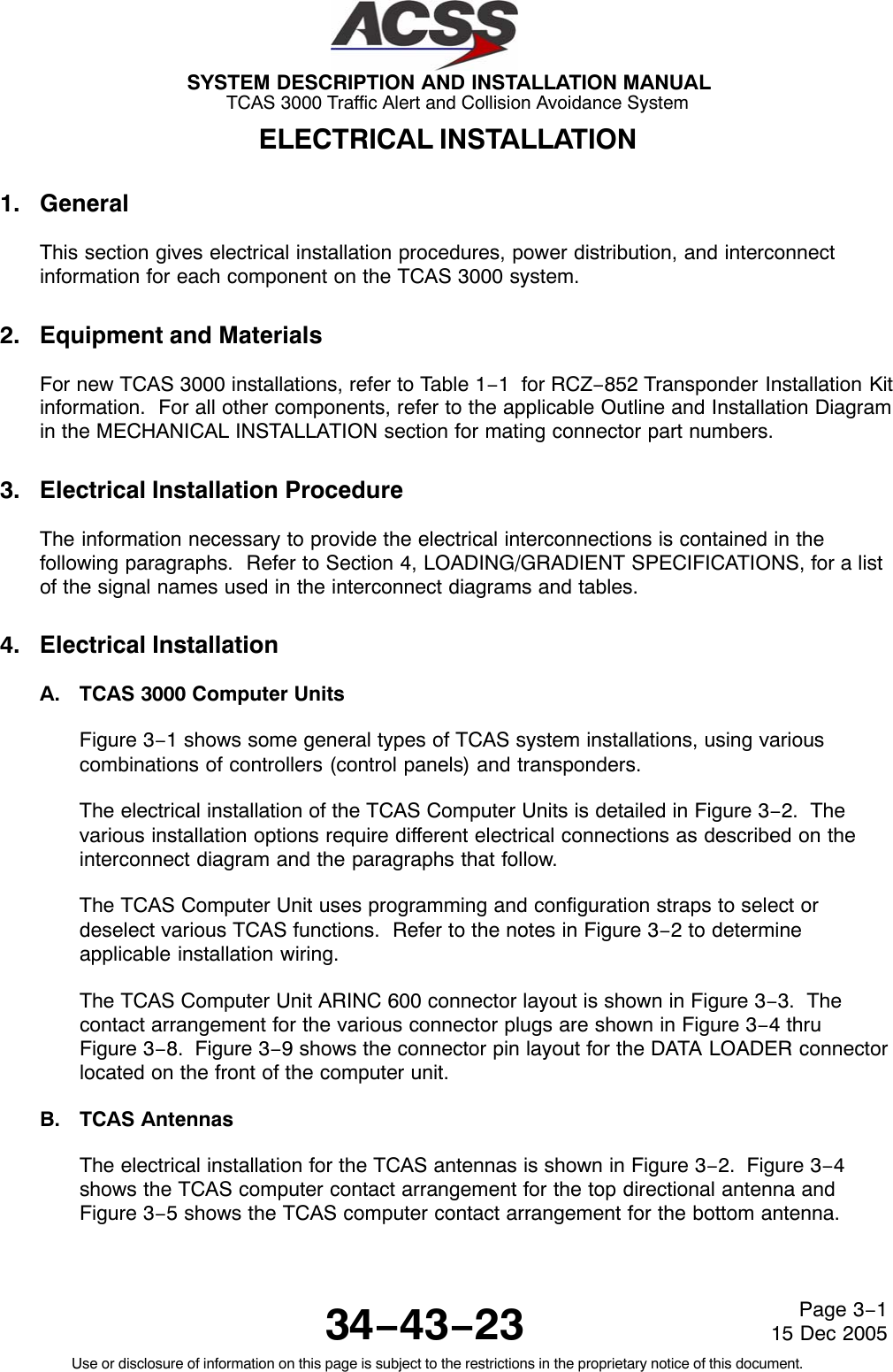 SYSTEM DESCRIPTION AND INSTALLATION MANUAL TCAS 3000 Traffic Alert and Collision Avoidance System34−43−23Use or disclosure of information on this page is subject to the restrictions in the proprietary notice of this document.Page 3−115 Dec 2005ELECTRICAL INSTALLATION1. GeneralThis section gives electrical installation procedures, power distribution, and interconnectinformation for each component on the TCAS 3000 system.2. Equipment and MaterialsFor new TCAS 3000 installations, refer to Table 1−1  for RCZ−852 Transponder Installation Kitinformation.  For all other components, refer to the applicable Outline and Installation Diagramin the MECHANICAL INSTALLATION section for mating connector part numbers.3. Electrical Installation ProcedureThe information necessary to provide the electrical interconnections is contained in thefollowing paragraphs.  Refer to Section 4, LOADING/GRADIENT SPECIFICATIONS, for a listof the signal names used in the interconnect diagrams and tables.4. Electrical InstallationA. TCAS 3000 Computer UnitsFigure 3−1 shows some general types of TCAS system installations, using variouscombinations of controllers (control panels) and transponders.The electrical installation of the TCAS Computer Units is detailed in Figure 3−2.  Thevarious installation options require different electrical connections as described on theinterconnect diagram and the paragraphs that follow.The TCAS Computer Unit uses programming and configuration straps to select ordeselect various TCAS functions.  Refer to the notes in Figure 3−2 to determineapplicable installation wiring.The TCAS Computer Unit ARINC 600 connector layout is shown in Figure 3−3.  Thecontact arrangement for the various connector plugs are shown in Figure 3−4 thruFigure 3−8.  Figure 3−9 shows the connector pin layout for the DATA LOADER connectorlocated on the front of the computer unit.B. TCAS AntennasThe electrical installation for the TCAS antennas is shown in Figure 3−2.  Figure 3−4shows the TCAS computer contact arrangement for the top directional antenna andFigure 3−5 shows the TCAS computer contact arrangement for the bottom antenna.