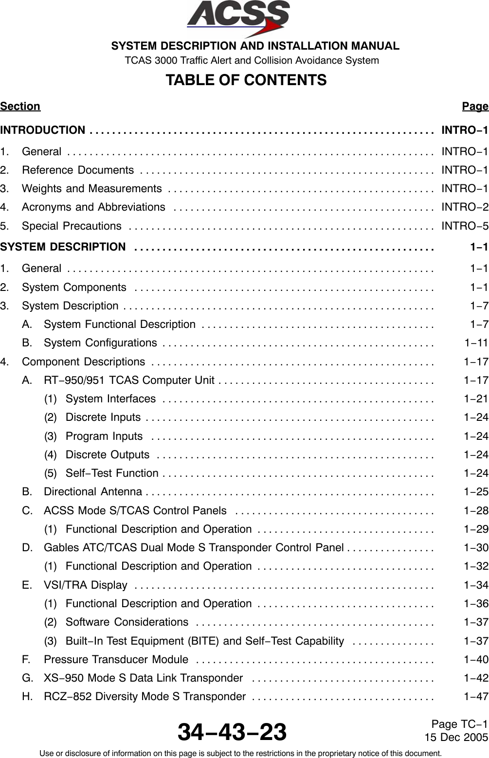 SYSTEM DESCRIPTION AND INSTALLATION MANUAL TCAS 3000 Traffic Alert and Collision Avoidance System34−43−23Use or disclosure of information on this page is subject to the restrictions in the proprietary notice of this document.Page TC−115 Dec 2005TABLE OF CONTENTSSection PageINTRODUCTION INTRO−1. . . . . . . . . . . . . . . . . . . . . . . . . . . . . . . . . . . . . . . . . . . . . . . . . . . . . . . . . . . . . . 1. General INTRO−1. . . . . . . . . . . . . . . . . . . . . . . . . . . . . . . . . . . . . . . . . . . . . . . . . . . . . . . . . . . . . . . . . . 2. Reference Documents INTRO−1. . . . . . . . . . . . . . . . . . . . . . . . . . . . . . . . . . . . . . . . . . . . . . . . . . . . . 3. Weights and Measurements INTRO−1. . . . . . . . . . . . . . . . . . . . . . . . . . . . . . . . . . . . . . . . . . . . . . . . 4. Acronyms and Abbreviations INTRO−2. . . . . . . . . . . . . . . . . . . . . . . . . . . . . . . . . . . . . . . . . . . . . . . 5. Special Precautions INTRO−5. . . . . . . . . . . . . . . . . . . . . . . . . . . . . . . . . . . . . . . . . . . . . . . . . . . . . . . SYSTEM DESCRIPTION 1−1. . . . . . . . . . . . . . . . . . . . . . . . . . . . . . . . . . . . . . . . . . . . . . . . . . . . . . 1. General 1−1. . . . . . . . . . . . . . . . . . . . . . . . . . . . . . . . . . . . . . . . . . . . . . . . . . . . . . . . . . . . . . . . . . 2. System Components 1−1. . . . . . . . . . . . . . . . . . . . . . . . . . . . . . . . . . . . . . . . . . . . . . . . . . . . . . 3. System Description 1−7. . . . . . . . . . . . . . . . . . . . . . . . . . . . . . . . . . . . . . . . . . . . . . . . . . . . . . . . A. System Functional Description 1−7. . . . . . . . . . . . . . . . . . . . . . . . . . . . . . . . . . . . . . . . . . B. System Configurations 1−11. . . . . . . . . . . . . . . . . . . . . . . . . . . . . . . . . . . . . . . . . . . . . . . . . 4. Component Descriptions 1−17. . . . . . . . . . . . . . . . . . . . . . . . . . . . . . . . . . . . . . . . . . . . . . . . . . . A. RT−950/951 TCAS Computer Unit 1−17. . . . . . . . . . . . . . . . . . . . . . . . . . . . . . . . . . . . . . . (1) System Interfaces 1−21. . . . . . . . . . . . . . . . . . . . . . . . . . . . . . . . . . . . . . . . . . . . . . . . . (2) Discrete Inputs 1−24. . . . . . . . . . . . . . . . . . . . . . . . . . . . . . . . . . . . . . . . . . . . . . . . . . . . (3) Program Inputs 1−24. . . . . . . . . . . . . . . . . . . . . . . . . . . . . . . . . . . . . . . . . . . . . . . . . . . (4) Discrete Outputs 1−24. . . . . . . . . . . . . . . . . . . . . . . . . . . . . . . . . . . . . . . . . . . . . . . . . . (5) Self−Test Function 1−24. . . . . . . . . . . . . . . . . . . . . . . . . . . . . . . . . . . . . . . . . . . . . . . . . B. Directional Antenna 1−25. . . . . . . . . . . . . . . . . . . . . . . . . . . . . . . . . . . . . . . . . . . . . . . . . . . . C. ACSS Mode S/TCAS Control Panels 1−28. . . . . . . . . . . . . . . . . . . . . . . . . . . . . . . . . . . . (1) Functional Description and Operation 1−29. . . . . . . . . . . . . . . . . . . . . . . . . . . . . . . . D. Gables ATC/TCAS Dual Mode S Transponder Control Panel 1−30. . . . . . . . . . . . . . . . (1) Functional Description and Operation 1−32. . . . . . . . . . . . . . . . . . . . . . . . . . . . . . . . E. VSI/TRA Display 1−34. . . . . . . . . . . . . . . . . . . . . . . . . . . . . . . . . . . . . . . . . . . . . . . . . . . . . . (1) Functional Description and Operation 1−36. . . . . . . . . . . . . . . . . . . . . . . . . . . . . . . . (2) Software Considerations 1−37. . . . . . . . . . . . . . . . . . . . . . . . . . . . . . . . . . . . . . . . . . . (3) Built−In Test Equipment (BITE) and Self−Test Capability 1−37. . . . . . . . . . . . . . . F. Pressure Transducer Module 1−40. . . . . . . . . . . . . . . . . . . . . . . . . . . . . . . . . . . . . . . . . . . G. XS−950 Mode S Data Link Transponder 1−42. . . . . . . . . . . . . . . . . . . . . . . . . . . . . . . . . H. RCZ−852 Diversity Mode S Transponder 1−47. . . . . . . . . . . . . . . . . . . . . . . . . . . . . . . . . 