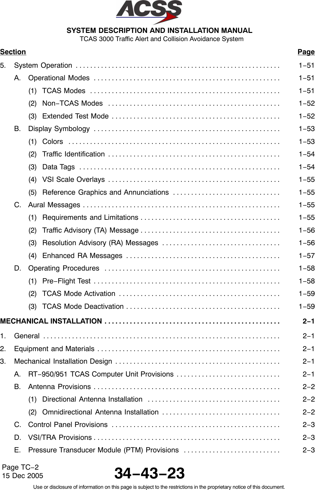 SYSTEM DESCRIPTION AND INSTALLATION MANUAL TCAS 3000 Traffic Alert and Collision Avoidance System34−43−23Use or disclosure of information on this page is subject to the restrictions in the proprietary notice of this document.Page TC−215 Dec 2005Section Page5. System Operation 1−51. . . . . . . . . . . . . . . . . . . . . . . . . . . . . . . . . . . . . . . . . . . . . . . . . . . . . . . . . A. Operational Modes 1−51. . . . . . . . . . . . . . . . . . . . . . . . . . . . . . . . . . . . . . . . . . . . . . . . . . . . (1) TCAS Modes 1−51. . . . . . . . . . . . . . . . . . . . . . . . . . . . . . . . . . . . . . . . . . . . . . . . . . . . . (2) Non−TCAS Modes 1−52. . . . . . . . . . . . . . . . . . . . . . . . . . . . . . . . . . . . . . . . . . . . . . . . (3) Extended Test Mode 1−52. . . . . . . . . . . . . . . . . . . . . . . . . . . . . . . . . . . . . . . . . . . . . . . B. Display Symbology 1−53. . . . . . . . . . . . . . . . . . . . . . . . . . . . . . . . . . . . . . . . . . . . . . . . . . . . (1) Colors 1−53. . . . . . . . . . . . . . . . . . . . . . . . . . . . . . . . . . . . . . . . . . . . . . . . . . . . . . . . . . . (2) Traffic Identification 1−54. . . . . . . . . . . . . . . . . . . . . . . . . . . . . . . . . . . . . . . . . . . . . . . . (3) Data Tags 1−54. . . . . . . . . . . . . . . . . . . . . . . . . . . . . . . . . . . . . . . . . . . . . . . . . . . . . . . . (4) VSI Scale Overlays 1−55. . . . . . . . . . . . . . . . . . . . . . . . . . . . . . . . . . . . . . . . . . . . . . . . (5) Reference Graphics and Annunciations 1−55. . . . . . . . . . . . . . . . . . . . . . . . . . . . . . C. Aural Messages 1−55. . . . . . . . . . . . . . . . . . . . . . . . . . . . . . . . . . . . . . . . . . . . . . . . . . . . . . . (1) Requirements and Limitations 1−55. . . . . . . . . . . . . . . . . . . . . . . . . . . . . . . . . . . . . . . (2) Traffic Advisory (TA) Message 1−56. . . . . . . . . . . . . . . . . . . . . . . . . . . . . . . . . . . . . . . (3) Resolution Advisory (RA) Messages 1−56. . . . . . . . . . . . . . . . . . . . . . . . . . . . . . . . . (4) Enhanced RA Messages 1−57. . . . . . . . . . . . . . . . . . . . . . . . . . . . . . . . . . . . . . . . . . . D. Operating Procedures 1−58. . . . . . . . . . . . . . . . . . . . . . . . . . . . . . . . . . . . . . . . . . . . . . . . . (1) Pre−Flight Test 1−58. . . . . . . . . . . . . . . . . . . . . . . . . . . . . . . . . . . . . . . . . . . . . . . . . . . . (2) TCAS Mode Activation 1−59. . . . . . . . . . . . . . . . . . . . . . . . . . . . . . . . . . . . . . . . . . . . . (3) TCAS Mode Deactivation 1−59. . . . . . . . . . . . . . . . . . . . . . . . . . . . . . . . . . . . . . . . . . . MECHANICAL INSTALLATION 2−1. . . . . . . . . . . . . . . . . . . . . . . . . . . . . . . . . . . . . . . . . . . . . . . . . 1. General 2−1. . . . . . . . . . . . . . . . . . . . . . . . . . . . . . . . . . . . . . . . . . . . . . . . . . . . . . . . . . . . . . . . . . 2. Equipment and Materials 2−1. . . . . . . . . . . . . . . . . . . . . . . . . . . . . . . . . . . . . . . . . . . . . . . . . . . 3. Mechanical Installation Design 2−1. . . . . . . . . . . . . . . . . . . . . . . . . . . . . . . . . . . . . . . . . . . . . . A. RT−950/951 TCAS Computer Unit Provisions 2−1. . . . . . . . . . . . . . . . . . . . . . . . . . . . . B. Antenna Provisions 2−2. . . . . . . . . . . . . . . . . . . . . . . . . . . . . . . . . . . . . . . . . . . . . . . . . . . . (1) Directional Antenna Installation 2−2. . . . . . . . . . . . . . . . . . . . . . . . . . . . . . . . . . . . . (2) Omnidirectional Antenna Installation 2−2. . . . . . . . . . . . . . . . . . . . . . . . . . . . . . . . . C. Control Panel Provisions 2−3. . . . . . . . . . . . . . . . . . . . . . . . . . . . . . . . . . . . . . . . . . . . . . . D. VSI/TRA Provisions 2−3. . . . . . . . . . . . . . . . . . . . . . . . . . . . . . . . . . . . . . . . . . . . . . . . . . . . E. Pressure Transducer Module (PTM) Provisions 2−3. . . . . . . . . . . . . . . . . . . . . . . . . . . 