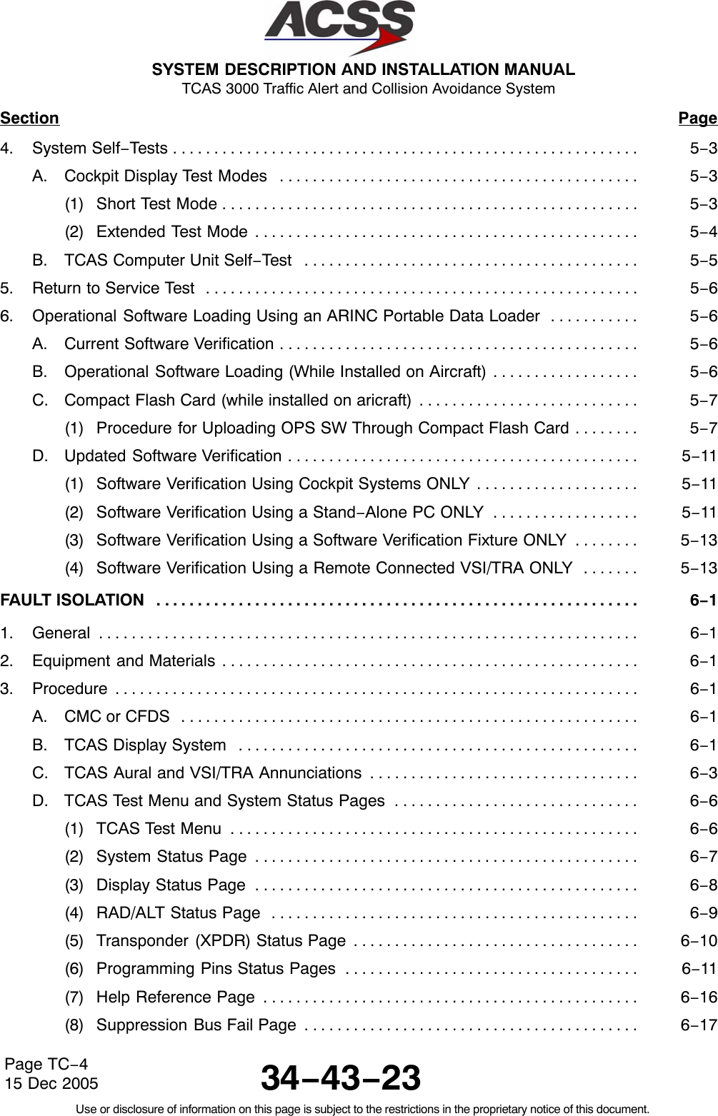 SYSTEM DESCRIPTION AND INSTALLATION MANUAL TCAS 3000 Traffic Alert and Collision Avoidance System34−43−23Use or disclosure of information on this page is subject to the restrictions in the proprietary notice of this document.Page TC−415 Dec 2005Section Page4. System Self−Tests 5−3. . . . . . . . . . . . . . . . . . . . . . . . . . . . . . . . . . . . . . . . . . . . . . . . . . . . . . . . . A. Cockpit Display Test Modes 5−3. . . . . . . . . . . . . . . . . . . . . . . . . . . . . . . . . . . . . . . . . . . . (1) Short Test Mode 5−3. . . . . . . . . . . . . . . . . . . . . . . . . . . . . . . . . . . . . . . . . . . . . . . . . . . (2) Extended Test Mode 5−4. . . . . . . . . . . . . . . . . . . . . . . . . . . . . . . . . . . . . . . . . . . . . . . B. TCAS Computer Unit Self−Test 5−5. . . . . . . . . . . . . . . . . . . . . . . . . . . . . . . . . . . . . . . . . 5. Return to Service Test 5−6. . . . . . . . . . . . . . . . . . . . . . . . . . . . . . . . . . . . . . . . . . . . . . . . . . . . . 6. Operational Software Loading Using an ARINC Portable Data Loader 5−6. . . . . . . . . . . A. Current Software Verification 5−6. . . . . . . . . . . . . . . . . . . . . . . . . . . . . . . . . . . . . . . . . . . . B. Operational Software Loading (While Installed on Aircraft) 5−6. . . . . . . . . . . . . . . . . . C. Compact Flash Card (while installed on aricraft) 5−7. . . . . . . . . . . . . . . . . . . . . . . . . . . (1) Procedure for Uploading OPS SW Through Compact Flash Card 5−7. . . . . . . . D. Updated Software Verification 5−11. . . . . . . . . . . . . . . . . . . . . . . . . . . . . . . . . . . . . . . . . . . (1) Software Verification Using Cockpit Systems ONLY 5−11. . . . . . . . . . . . . . . . . . . . (2) Software Verification Using a Stand−Alone PC ONLY 5−11. . . . . . . . . . . . . . . . . . (3) Software Verification Using a Software Verification Fixture ONLY 5−13. . . . . . . . (4) Software Verification Using a Remote Connected VSI/TRA ONLY 5−13. . . . . . . FAULT ISOLATION 6−1. . . . . . . . . . . . . . . . . . . . . . . . . . . . . . . . . . . . . . . . . . . . . . . . . . . . . . . . . . . 1. General 6−1. . . . . . . . . . . . . . . . . . . . . . . . . . . . . . . . . . . . . . . . . . . . . . . . . . . . . . . . . . . . . . . . . . 2. Equipment and Materials 6−1. . . . . . . . . . . . . . . . . . . . . . . . . . . . . . . . . . . . . . . . . . . . . . . . . . . 3. Procedure 6−1. . . . . . . . . . . . . . . . . . . . . . . . . . . . . . . . . . . . . . . . . . . . . . . . . . . . . . . . . . . . . . . . A. CMC or CFDS 6−1. . . . . . . . . . . . . . . . . . . . . . . . . . . . . . . . . . . . . . . . . . . . . . . . . . . . . . . . B. TCAS Display System 6−1. . . . . . . . . . . . . . . . . . . . . . . . . . . . . . . . . . . . . . . . . . . . . . . . . C. TCAS Aural and VSI/TRA Annunciations 6−3. . . . . . . . . . . . . . . . . . . . . . . . . . . . . . . . . D. TCAS Test Menu and System Status Pages 6−6. . . . . . . . . . . . . . . . . . . . . . . . . . . . . . (1) TCAS Test Menu 6−6. . . . . . . . . . . . . . . . . . . . . . . . . . . . . . . . . . . . . . . . . . . . . . . . . . (2) System Status Page 6−7. . . . . . . . . . . . . . . . . . . . . . . . . . . . . . . . . . . . . . . . . . . . . . . (3) Display Status Page 6−8. . . . . . . . . . . . . . . . . . . . . . . . . . . . . . . . . . . . . . . . . . . . . . . (4) RAD/ALT Status Page 6−9. . . . . . . . . . . . . . . . . . . . . . . . . . . . . . . . . . . . . . . . . . . . . (5) Transponder (XPDR) Status Page 6−10. . . . . . . . . . . . . . . . . . . . . . . . . . . . . . . . . . . (6) Programming Pins Status Pages 6−11. . . . . . . . . . . . . . . . . . . . . . . . . . . . . . . . . . . . (7) Help Reference Page 6−16. . . . . . . . . . . . . . . . . . . . . . . . . . . . . . . . . . . . . . . . . . . . . . (8) Suppression Bus Fail Page 6−17. . . . . . . . . . . . . . . . . . . . . . . . . . . . . . . . . . . . . . . . . 