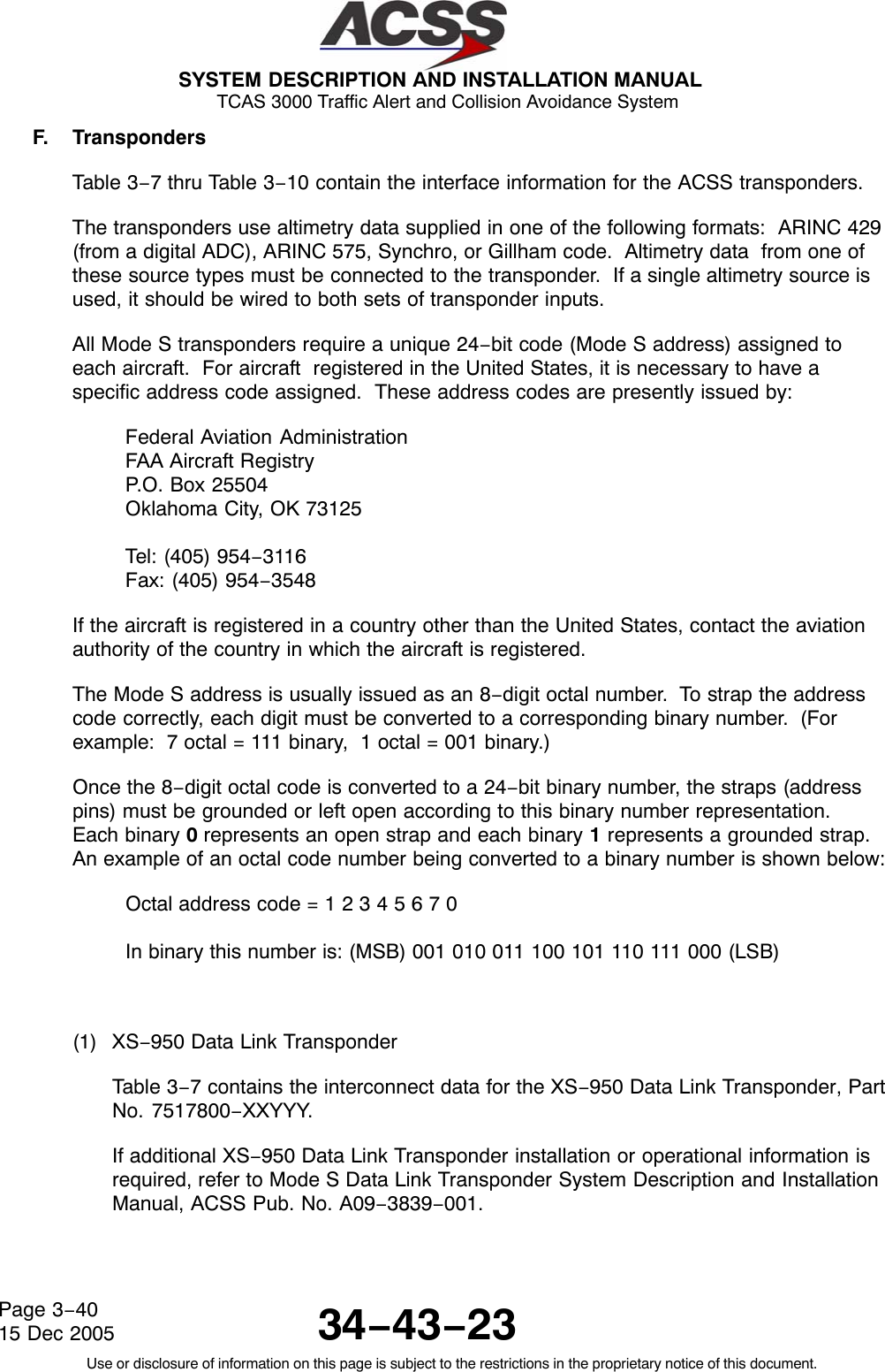 SYSTEM DESCRIPTION AND INSTALLATION MANUAL TCAS 3000 Traffic Alert and Collision Avoidance System34−43−23Use or disclosure of information on this page is subject to the restrictions in the proprietary notice of this document.Page 3−4015 Dec 2005F. TranspondersTable 3−7 thru Table 3−10 contain the interface information for the ACSS transponders.The transponders use altimetry data supplied in one of the following formats:  ARINC 429(from a digital ADC), ARINC 575, Synchro, or Gillham code.  Altimetry data  from one ofthese source types must be connected to the transponder.  If a single altimetry source isused, it should be wired to both sets of transponder inputs.All Mode S transponders require a unique 24−bit code (Mode S address) assigned toeach aircraft.  For aircraft  registered in the United States, it is necessary to have aspecific address code assigned.  These address codes are presently issued by:Federal Aviation AdministrationFAA Aircraft RegistryP.O. Box 25504Oklahoma City, OK 73125Tel: (405) 954−3116Fax: (405) 954−3548If the aircraft is registered in a country other than the United States, contact the aviationauthority of the country in which the aircraft is registered.The Mode S address is usually issued as an 8−digit octal number.  To strap the addresscode correctly, each digit must be converted to a corresponding binary number.  (Forexample:  7 octal = 111 binary,  1 octal = 001 binary.)Once the 8−digit octal code is converted to a 24−bit binary number, the straps (addresspins) must be grounded or left open according to this binary number representation.Each binary 0 represents an open strap and each binary 1 represents a grounded strap.An example of an octal code number being converted to a binary number is shown below:Octal address code = 1 2 3 4 5 6 7 0In binary this number is: (MSB) 001 010 011 100 101 110 111 000 (LSB)(1) XS−950 Data Link TransponderTable 3−7 contains the interconnect data for the XS−950 Data Link Transponder, PartNo. 7517800−XXYYY.If additional XS−950 Data Link Transponder installation or operational information isrequired, refer to Mode S Data Link Transponder System Description and InstallationManual, ACSS Pub. No. A09−3839−001.
