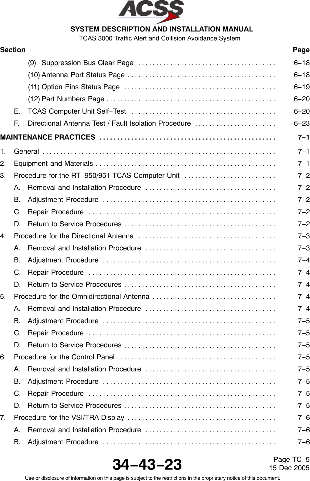 SYSTEM DESCRIPTION AND INSTALLATION MANUAL TCAS 3000 Traffic Alert and Collision Avoidance System34−43−23Use or disclosure of information on this page is subject to the restrictions in the proprietary notice of this document.Page TC−515 Dec 2005Section Page(9) Suppression Bus Clear Page 6−18. . . . . . . . . . . . . . . . . . . . . . . . . . . . . . . . . . . . . . . (10) Antenna Port Status Page 6−18. . . . . . . . . . . . . . . . . . . . . . . . . . . . . . . . . . . . . . . . . . (11) Option Pins Status Page 6−19. . . . . . . . . . . . . . . . . . . . . . . . . . . . . . . . . . . . . . . . . . . (12) Part Numbers Page 6−20. . . . . . . . . . . . . . . . . . . . . . . . . . . . . . . . . . . . . . . . . . . . . . . . E. TCAS Computer Unit Self−Test 6−20. . . . . . . . . . . . . . . . . . . . . . . . . . . . . . . . . . . . . . . . . F. Directional Antenna Test / Fault Isolation Procedure 6−23. . . . . . . . . . . . . . . . . . . . . . . MAINTENANCE PRACTICES 7−1. . . . . . . . . . . . . . . . . . . . . . . . . . . . . . . . . . . . . . . . . . . . . . . . . . 1. General 7−1. . . . . . . . . . . . . . . . . . . . . . . . . . . . . . . . . . . . . . . . . . . . . . . . . . . . . . . . . . . . . . . . . . 2. Equipment and Materials 7−1. . . . . . . . . . . . . . . . . . . . . . . . . . . . . . . . . . . . . . . . . . . . . . . . . . . 3. Procedure for the RT−950/951 TCAS Computer Unit 7−2. . . . . . . . . . . . . . . . . . . . . . . . . . A. Removal and Installation Procedure 7−2. . . . . . . . . . . . . . . . . . . . . . . . . . . . . . . . . . . . . B. Adjustment Procedure 7−2. . . . . . . . . . . . . . . . . . . . . . . . . . . . . . . . . . . . . . . . . . . . . . . . . C. Repair Procedure 7−2. . . . . . . . . . . . . . . . . . . . . . . . . . . . . . . . . . . . . . . . . . . . . . . . . . . . . D. Return to Service Procedures 7−2. . . . . . . . . . . . . . . . . . . . . . . . . . . . . . . . . . . . . . . . . . . 4. Procedure for the Directional Antenna 7−3. . . . . . . . . . . . . . . . . . . . . . . . . . . . . . . . . . . . . . . A. Removal and Installation Procedure 7−3. . . . . . . . . . . . . . . . . . . . . . . . . . . . . . . . . . . . . B. Adjustment Procedure 7−4. . . . . . . . . . . . . . . . . . . . . . . . . . . . . . . . . . . . . . . . . . . . . . . . . C. Repair Procedure 7−4. . . . . . . . . . . . . . . . . . . . . . . . . . . . . . . . . . . . . . . . . . . . . . . . . . . . . D. Return to Service Procedures 7−4. . . . . . . . . . . . . . . . . . . . . . . . . . . . . . . . . . . . . . . . . . . 5. Procedure for the Omnidirectional Antenna 7−4. . . . . . . . . . . . . . . . . . . . . . . . . . . . . . . . . . . A. Removal and Installation Procedure 7−4. . . . . . . . . . . . . . . . . . . . . . . . . . . . . . . . . . . . . B. Adjustment Procedure 7−5. . . . . . . . . . . . . . . . . . . . . . . . . . . . . . . . . . . . . . . . . . . . . . . . . C. Repair Procedure 7−5. . . . . . . . . . . . . . . . . . . . . . . . . . . . . . . . . . . . . . . . . . . . . . . . . . . . . D. Return to Service Procedures 7−5. . . . . . . . . . . . . . . . . . . . . . . . . . . . . . . . . . . . . . . . . . . 6. Procedure for the Control Panel 7−5. . . . . . . . . . . . . . . . . . . . . . . . . . . . . . . . . . . . . . . . . . . . . A. Removal and Installation Procedure 7−5. . . . . . . . . . . . . . . . . . . . . . . . . . . . . . . . . . . . . B. Adjustment Procedure 7−5. . . . . . . . . . . . . . . . . . . . . . . . . . . . . . . . . . . . . . . . . . . . . . . . . C. Repair Procedure 7−5. . . . . . . . . . . . . . . . . . . . . . . . . . . . . . . . . . . . . . . . . . . . . . . . . . . . . D. Return to Service Procedures 7−5. . . . . . . . . . . . . . . . . . . . . . . . . . . . . . . . . . . . . . . . . . . 7. Procedure for the VSI/TRA Display 7−6. . . . . . . . . . . . . . . . . . . . . . . . . . . . . . . . . . . . . . . . . . A. Removal and Installation Procedure 7−6. . . . . . . . . . . . . . . . . . . . . . . . . . . . . . . . . . . . . B. Adjustment Procedure 7−6. . . . . . . . . . . . . . . . . . . . . . . . . . . . . . . . . . . . . . . . . . . . . . . . . 