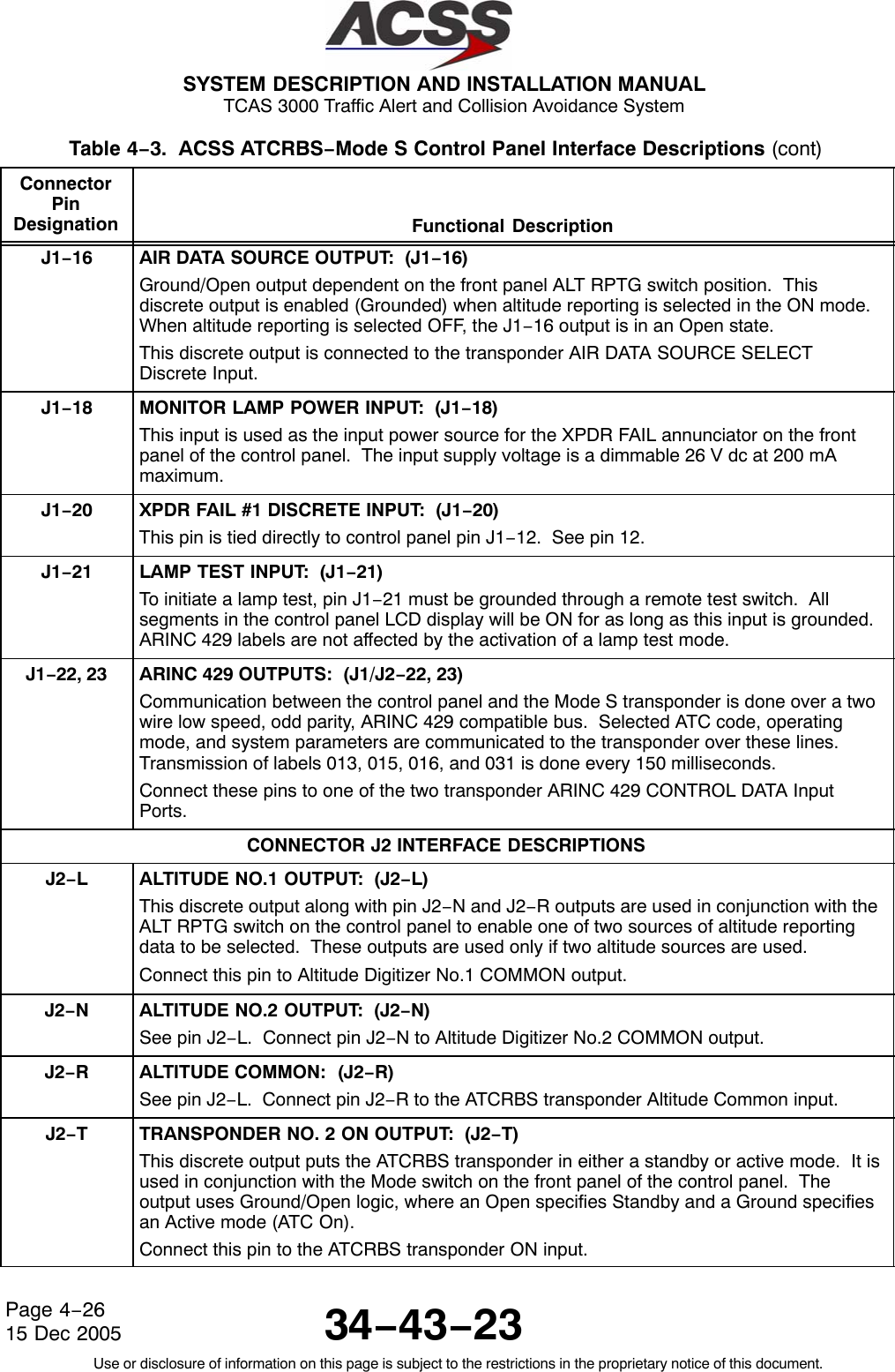  SYSTEM DESCRIPTION AND INSTALLATION MANUAL TCAS 3000 Traffic Alert and Collision Avoidance System34−43−23Use or disclosure of information on this page is subject to the restrictions in the proprietary notice of this document.Page 4−2615 Dec 2005Table 4−3.  ACSS ATCRBS−Mode S Control Panel Interface Descriptions (cont)ConnectorPinDesignation Functional DescriptionJ1−16 AIR DATA SOURCE OUTPUT:  (J1−16)Ground/Open output dependent on the front panel ALT RPTG switch position.  Thisdiscrete output is enabled (Grounded) when altitude reporting is selected in the ON mode.When altitude reporting is selected OFF, the J1−16 output is in an Open state.This discrete output is connected to the transponder AIR DATA SOURCE SELECTDiscrete Input.J1−18 MONITOR LAMP POWER INPUT:  (J1−18)This input is used as the input power source for the XPDR FAIL annunciator on the frontpanel of the control panel.  The input supply voltage is a dimmable 26 V dc at 200 mAmaximum.J1−20 XPDR FAIL #1 DISCRETE INPUT:  (J1−20)This pin is tied directly to control panel pin J1−12.  See pin 12.J1−21 LAMP TEST INPUT:  (J1−21)To initiate a lamp test, pin J1−21 must be grounded through a remote test switch.  Allsegments in the control panel LCD display will be ON for as long as this input is grounded.ARINC 429 labels are not affected by the activation of a lamp test mode.J1−22, 23 ARINC 429 OUTPUTS:  (J1/J2−22, 23)Communication between the control panel and the Mode S transponder is done over a twowire low speed, odd parity, ARINC 429 compatible bus.  Selected ATC code, operatingmode, and system parameters are communicated to the transponder over these lines.Transmission of labels 013, 015, 016, and 031 is done every 150 milliseconds.Connect these pins to one of the two transponder ARINC 429 CONTROL DATA InputPorts.CONNECTOR J2 INTERFACE DESCRIPTIONSJ2−LALTITUDE NO.1 OUTPUT:  (J2−L)This discrete output along with pin J2−N and J2−R outputs are used in conjunction with theALT RPTG switch on the control panel to enable one of two sources of altitude reportingdata to be selected.  These outputs are used only if two altitude sources are used.Connect this pin to Altitude Digitizer No.1 COMMON output.J2−NALTITUDE NO.2 OUTPUT:  (J2−N)See pin J2−L.  Connect pin J2−N to Altitude Digitizer No.2 COMMON output.J2−RALTITUDE COMMON:  (J2−R)See pin J2−L.  Connect pin J2−R to the ATCRBS transponder Altitude Common input.J2−TTRANSPONDER NO. 2 ON OUTPUT:  (J2−T)This discrete output puts the ATCRBS transponder in either a standby or active mode.  It isused in conjunction with the Mode switch on the front panel of the control panel.  Theoutput uses Ground/Open logic, where an Open specifies Standby and a Ground specifiesan Active mode (ATC On).Connect this pin to the ATCRBS transponder ON input.