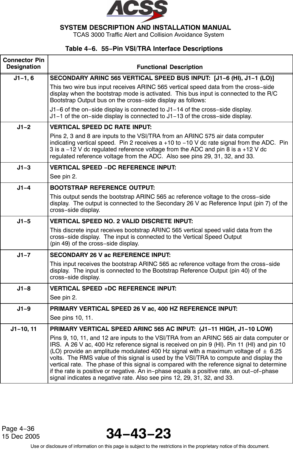  SYSTEM DESCRIPTION AND INSTALLATION MANUAL TCAS 3000 Traffic Alert and Collision Avoidance System34−43−23Use or disclosure of information on this page is subject to the restrictions in the proprietary notice of this document.Page 4−3615 Dec 2005Table 4−6.  55−Pin VSI/TRA Interface Descriptions  Connector PinDesignation Functional DescriptionJ1−1, 6 SECONDARY ARINC 565 VERTICAL SPEED BUS INPUT:  [J1−6 (HI), J1−1 (LO)]This two wire bus input receives ARINC 565 vertical speed data from the cross−sidedisplay when the bootstrap mode is activated.  This bus input is connected to the R/CBootstrap Output bus on the cross−side display as follows:J1−6 of the on−side display is connected to J1−14 of the cross−side display.J1−1 of the on−side display is connected to J1−13 of the cross−side display.J1−2VERTICAL SPEED DC RATE INPUT:Pins 2, 3 and 8 are inputs to the VSI/TRA from an ARINC 575 air data computerindicating vertical speed.  Pin 2 receives a +10 to −10 V dc rate signal from the ADC.  Pin3 is a −12 V dc regulated reference voltage from the ADC and pin 8 is a +12 V dcregulated reference voltage from the ADC.  Also see pins 29, 31, 32, and 33.J1−3VERTICAL SPEED −DC REFERENCE INPUT:See pin 2.J1−4BOOTSTRAP REFERENCE OUTPUT:This output sends the bootstrap ARINC 565 ac reference voltage to the cross−sidedisplay.  The output is connected to the Secondary 26 V ac Reference Input (pin 7) of thecross−side display.J1−5VERTICAL SPEED NO. 2 VALID DISCRETE INPUT:This discrete input receives bootstrap ARINC 565 vertical speed valid data from thecross−side display.  The input is connected to the Vertical Speed Output (pin 49) of the cross−side display.J1−7SECONDARY 26 V ac REFERENCE INPUT:This input receives the bootstrap ARINC 565 ac reference voltage from the cross−sidedisplay.  The input is connected to the Bootstrap Reference Output (pin 40) of thecross−side display.J1−8VERTICAL SPEED +DC REFERENCE INPUT:See pin 2.J1−9PRIMARY VERTICAL SPEED 26 V ac, 400 HZ REFERENCE INPUT:See pins 10, 11.J1−10, 11 PRIMARY VERTICAL SPEED ARINC 565 AC INPUT:  (J1−11 HIGH, J1−10 LOW)Pins 9, 10, 11, and 12 are inputs to the VSI/TRA from an ARINC 565 air data computer orIRS.  A 26 V ac, 400 Hz reference signal is received on pin 9 (HI). Pin 11 (HI) and pin 10(LO) provide an amplitude modulated 400 Hz signal with a maximum voltage of &quot; 6.25volts.  The RMS value of this signal is used by the VSI/TRA to compute and display thevertical rate.  The phase of this signal is compared with the reference signal to determineif the rate is positive or negative. An in−phase equals a positive rate, an out−of−phasesignal indicates a negative rate. Also see pins 12, 29, 31, 32, and 33.