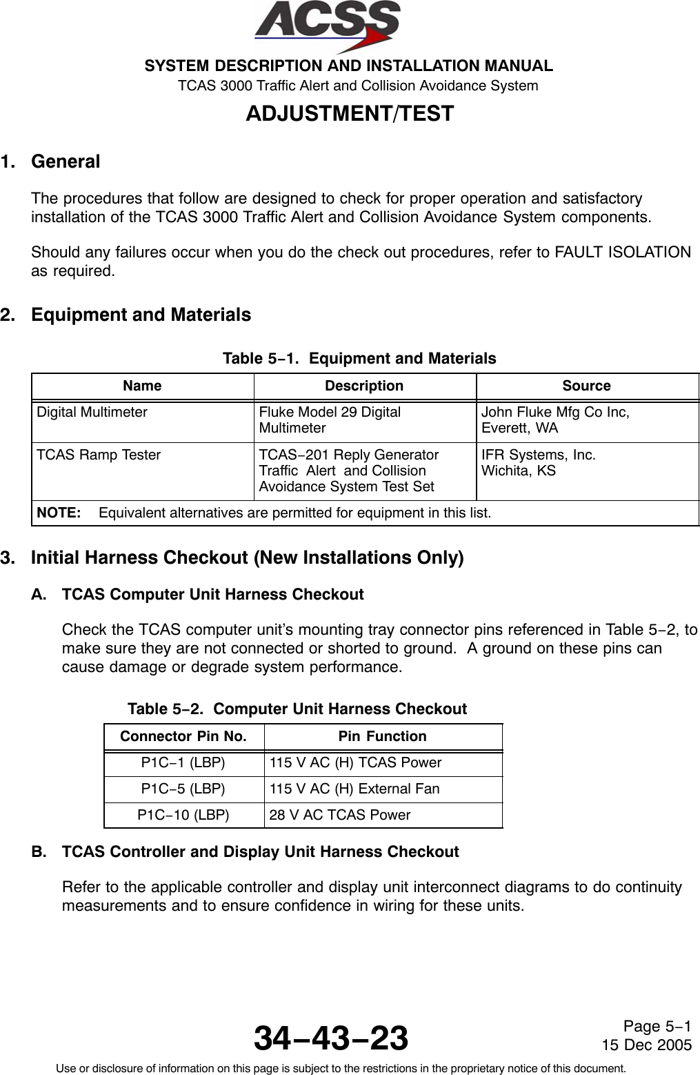 SYSTEM DESCRIPTION AND INSTALLATION MANUAL TCAS 3000 Traffic Alert and Collision Avoidance System34−43−23Use or disclosure of information on this page is subject to the restrictions in the proprietary notice of this document.Page 5−115 Dec 2005ADJUSTMENT/TEST1. GeneralThe procedures that follow are designed to check for proper operation and satisfactoryinstallation of the TCAS 3000 Traffic Alert and Collision Avoidance System components.Should any failures occur when you do the check out procedures, refer to FAULT ISOLATIONas required.2. Equipment and MaterialsTable 5−1.  Equipment and Materials  Name Description SourceDigital Multimeter Fluke Model 29 DigitalMultimeterJohn Fluke Mfg Co Inc, Everett, WATCAS Ramp Tester TCAS−201 Reply GeneratorTraffic  Alert  and CollisionAvoidance System Test SetIFR Systems, Inc.Wichita, KSNOTE: Equivalent alternatives are permitted for equipment in this list.3. Initial Harness Checkout (New Installations Only)A. TCAS Computer Unit Harness CheckoutCheck the TCAS computer unit’s mounting tray connector pins referenced in Table 5−2, tomake sure they are not connected or shorted to ground.  A ground on these pins cancause damage or degrade system performance.Table 5−2.  Computer Unit Harness Checkout  Connector Pin No. Pin FunctionP1C−1 (LBP) 115 V AC (H) TCAS PowerP1C−5 (LBP) 115 V AC (H) External FanP1C−10 (LBP) 28 V AC TCAS PowerB. TCAS Controller and Display Unit Harness CheckoutRefer to the applicable controller and display unit interconnect diagrams to do continuitymeasurements and to ensure confidence in wiring for these units.