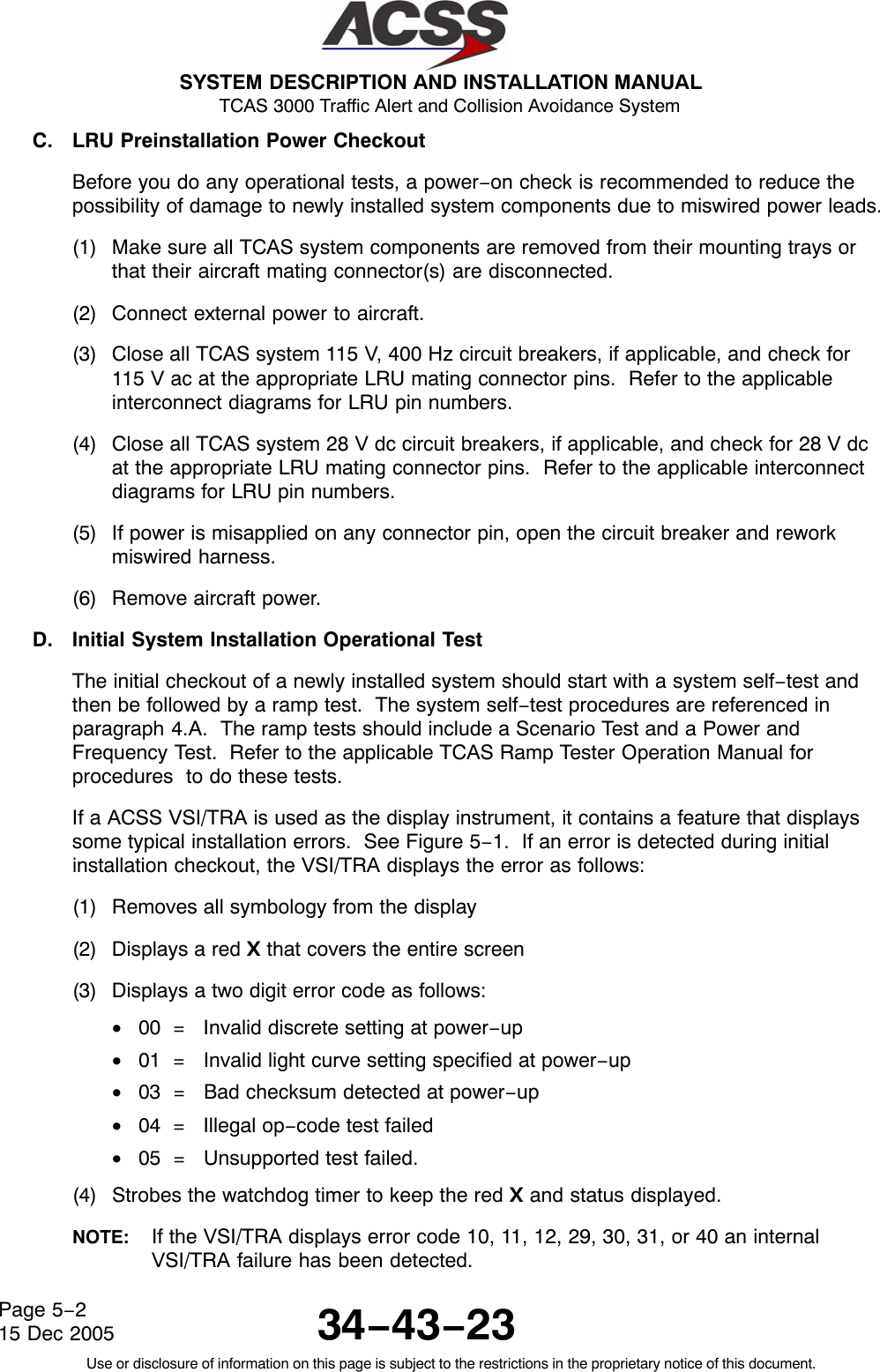  SYSTEM DESCRIPTION AND INSTALLATION MANUAL TCAS 3000 Traffic Alert and Collision Avoidance System34−43−23Use or disclosure of information on this page is subject to the restrictions in the proprietary notice of this document.Page 5−215 Dec 2005C. LRU Preinstallation Power CheckoutBefore you do any operational tests, a power−on check is recommended to reduce thepossibility of damage to newly installed system components due to miswired power leads.(1) Make sure all TCAS system components are removed from their mounting trays orthat their aircraft mating connector(s) are disconnected.(2) Connect external power to aircraft.(3) Close all TCAS system 115 V, 400 Hz circuit breakers, if applicable, and check for115 V ac at the appropriate LRU mating connector pins.  Refer to the applicableinterconnect diagrams for LRU pin numbers.(4) Close all TCAS system 28 V dc circuit breakers, if applicable, and check for 28 V dcat the appropriate LRU mating connector pins.  Refer to the applicable interconnectdiagrams for LRU pin numbers.(5) If power is misapplied on any connector pin, open the circuit breaker and reworkmiswired harness.(6) Remove aircraft power.D. Initial System Installation Operational TestThe initial checkout of a newly installed system should start with a system self−test andthen be followed by a ramp test.  The system self−test procedures are referenced inparagraph 4.A.  The ramp tests should include a Scenario Test and a Power andFrequency Test.  Refer to the applicable TCAS Ramp Tester Operation Manual forprocedures  to do these tests.If a ACSS VSI/TRA is used as the display instrument, it contains a feature that displayssome typical installation errors.  See Figure 5−1.  If an error is detected during initialinstallation checkout, the VSI/TRA displays the error as follows:(1) Removes all symbology from the display(2) Displays a red X that covers the entire screen(3) Displays a two digit error code as follows:•00  =   Invalid discrete setting at power−up•01  =   Invalid light curve setting specified at power−up•03  =   Bad checksum detected at power−up•04  =   Illegal op−code test failed•05  =   Unsupported test failed.(4) Strobes the watchdog timer to keep the red X and status displayed.NOTE: If the VSI/TRA displays error code 10, 11, 12, 29, 30, 31, or 40 an internalVSI/TRA failure has been detected.