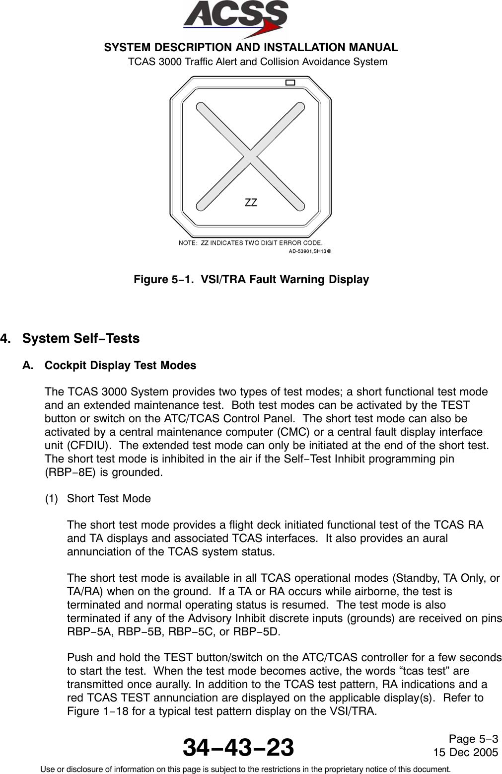 SYSTEM DESCRIPTION AND INSTALLATION MANUAL TCAS 3000 Traffic Alert and Collision Avoidance System34−43−23Use or disclosure of information on this page is subject to the restrictions in the proprietary notice of this document.Page 5−315 Dec 2005Figure 5−1.  VSI/TRA Fault Warning Display4. System Self−TestsA. Cockpit Display Test ModesThe TCAS 3000 System provides two types of test modes; a short functional test modeand an extended maintenance test.  Both test modes can be activated by the TESTbutton or switch on the ATC/TCAS Control Panel.  The short test mode can also beactivated by a central maintenance computer (CMC) or a central fault display interfaceunit (CFDIU).  The extended test mode can only be initiated at the end of the short test.The short test mode is inhibited in the air if the Self−Test Inhibit programming pin(RBP−8E) is grounded.(1) Short Test ModeThe short test mode provides a flight deck initiated functional test of the TCAS RAand TA displays and associated TCAS interfaces.  It also provides an auralannunciation of the TCAS system status.The short test mode is available in all TCAS operational modes (Standby, TA Only, orTA/RA) when on the ground.  If a TA or RA occurs while airborne, the test isterminated and normal operating status is resumed.  The test mode is alsoterminated if any of the Advisory Inhibit discrete inputs (grounds) are received on pinsRBP−5A, RBP−5B, RBP−5C, or RBP−5D.Push and hold the TEST button/switch on the ATC/TCAS controller for a few secondsto start the test.  When the test mode becomes active, the words “tcas test” aretransmitted once aurally. In addition to the TCAS test pattern, RA indications and ared TCAS TEST annunciation are displayed on the applicable display(s).  Refer toFigure 1−18 for a typical test pattern display on the VSI/TRA.
