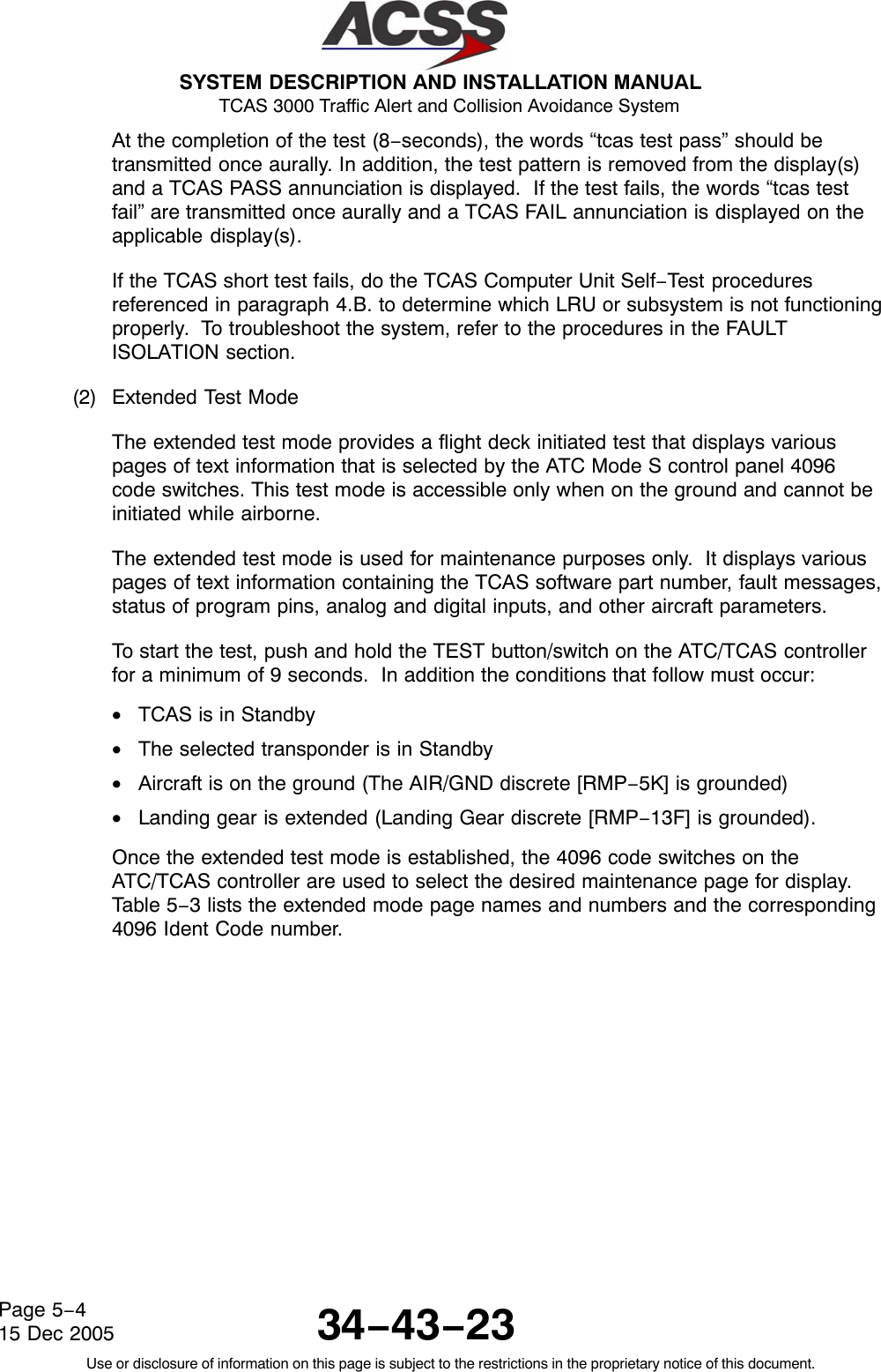  SYSTEM DESCRIPTION AND INSTALLATION MANUAL TCAS 3000 Traffic Alert and Collision Avoidance System34−43−23Use or disclosure of information on this page is subject to the restrictions in the proprietary notice of this document.Page 5−415 Dec 2005At the completion of the test (8−seconds), the words “tcas test pass” should betransmitted once aurally. In addition, the test pattern is removed from the display(s)and a TCAS PASS annunciation is displayed.  If the test fails, the words “tcas testfail” are transmitted once aurally and a TCAS FAIL annunciation is displayed on theapplicable display(s).If the TCAS short test fails, do the TCAS Computer Unit Self−Test proceduresreferenced in paragraph 4.B. to determine which LRU or subsystem is not functioningproperly.  To troubleshoot the system, refer to the procedures in the FAULTISOLATION section.(2) Extended Test ModeThe extended test mode provides a flight deck initiated test that displays variouspages of text information that is selected by the ATC Mode S control panel 4096code switches. This test mode is accessible only when on the ground and cannot beinitiated while airborne.The extended test mode is used for maintenance purposes only.  It displays variouspages of text information containing the TCAS software part number, fault messages,status of program pins, analog and digital inputs, and other aircraft parameters.To start the test, push and hold the TEST button/switch on the ATC/TCAS controllerfor a minimum of 9 seconds.  In addition the conditions that follow must occur:•TCAS is in Standby•The selected transponder is in Standby•Aircraft is on the ground (The AIR/GND discrete [RMP−5K] is grounded)•Landing gear is extended (Landing Gear discrete [RMP−13F] is grounded).Once the extended test mode is established, the 4096 code switches on theATC/TCAS controller are used to select the desired maintenance page for display.Table 5−3 lists the extended mode page names and numbers and the corresponding4096 Ident Code number.
