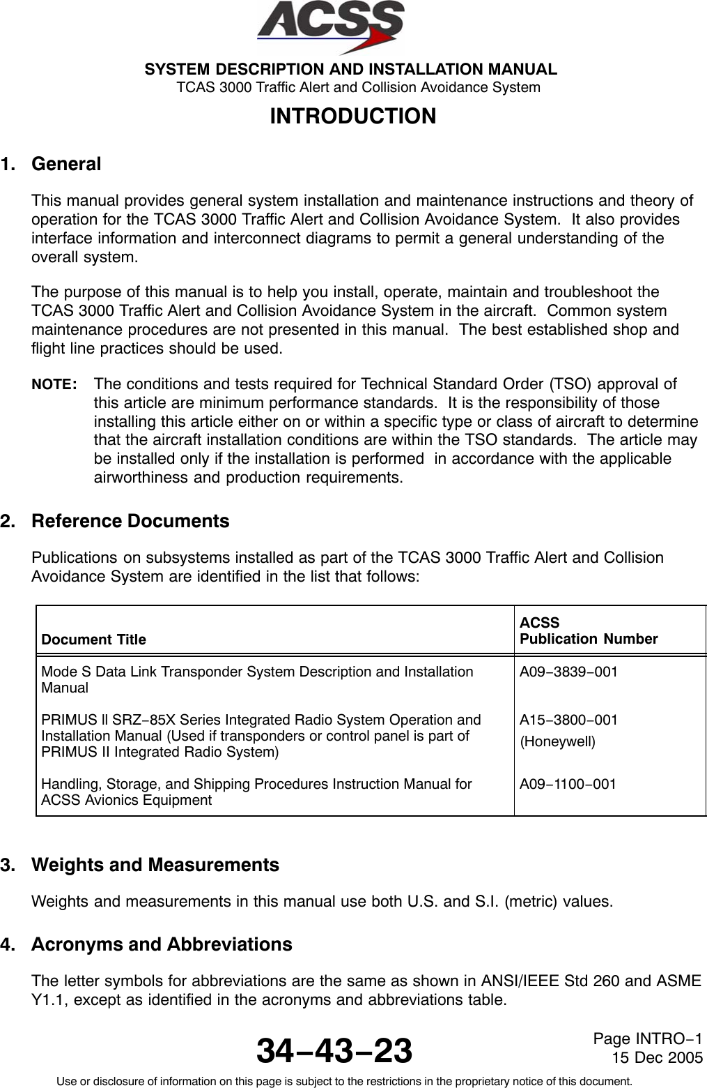 SYSTEM DESCRIPTION AND INSTALLATION MANUAL TCAS 3000 Traffic Alert and Collision Avoidance System34−43−23Use or disclosure of information on this page is subject to the restrictions in the proprietary notice of this document.Page INTRO−115 Dec 2005INTRODUCTION1. GeneralThis manual provides general system installation and maintenance instructions and theory ofoperation for the TCAS 3000 Traffic Alert and Collision Avoidance System.  It also providesinterface information and interconnect diagrams to permit a general understanding of theoverall system.The purpose of this manual is to help you install, operate, maintain and troubleshoot theTCAS 3000 Traffic Alert and Collision Avoidance System in the aircraft.  Common systemmaintenance procedures are not presented in this manual.  The best established shop andflight line practices should be used.NOTE:The conditions and tests required for Technical Standard Order (TSO) approval ofthis article are minimum performance standards.  It is the responsibility of thoseinstalling this article either on or within a specific type or class of aircraft to determinethat the aircraft installation conditions are within the TSO standards.  The article maybe installed only if the installation is performed  in accordance with the applicableairworthiness and production requirements.2. Reference DocumentsPublications on subsystems installed as part of the TCAS 3000 Traffic Alert and CollisionAvoidance System are identified in the list that follows:Document TitleACSSPublication NumberMode S Data Link Transponder System Description and InstallationManualA09−3839−001PRIMUS ll SRZ−85X Series Integrated Radio System Operation andInstallation Manual (Used if transponders or control panel is part ofPRIMUS II Integrated Radio System)A15−3800−001(Honeywell)Handling, Storage, and Shipping Procedures Instruction Manual forACSS Avionics EquipmentA09−1100−0013. Weights and MeasurementsWeights and measurements in this manual use both U.S. and S.I. (metric) values.4. Acronyms and AbbreviationsThe letter symbols for abbreviations are the same as shown in ANSI/IEEE Std 260 and ASMEY1.1, except as identified in the acronyms and abbreviations table.