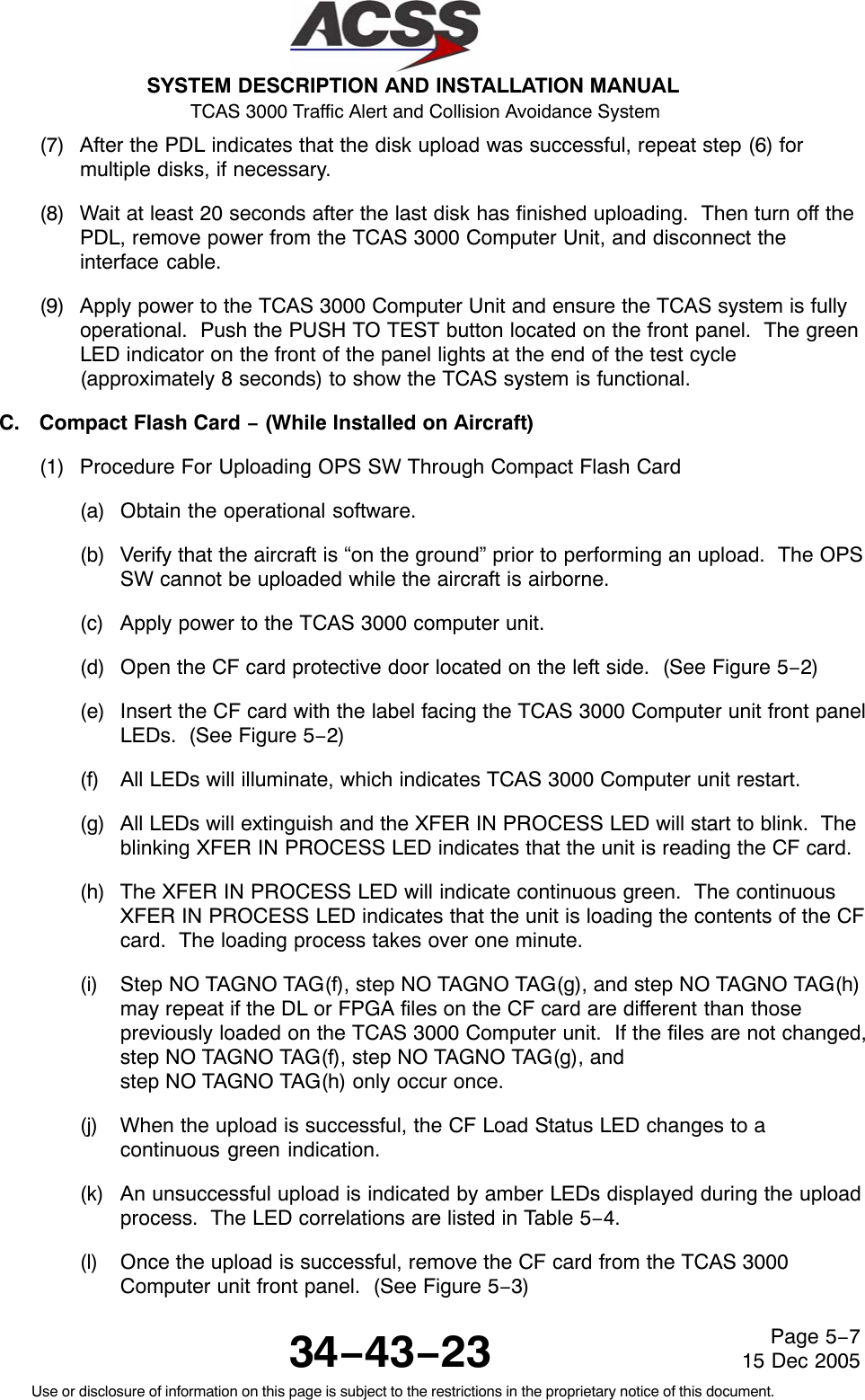 SYSTEM DESCRIPTION AND INSTALLATION MANUAL TCAS 3000 Traffic Alert and Collision Avoidance System34−43−23Use or disclosure of information on this page is subject to the restrictions in the proprietary notice of this document.Page 5−715 Dec 2005(7) After the PDL indicates that the disk upload was successful, repeat step (6) formultiple disks, if necessary.(8) Wait at least 20 seconds after the last disk has finished uploading.  Then turn off thePDL, remove power from the TCAS 3000 Computer Unit, and disconnect theinterface cable.(9) Apply power to the TCAS 3000 Computer Unit and ensure the TCAS system is fullyoperational.  Push the PUSH TO TEST button located on the front panel.  The greenLED indicator on the front of the panel lights at the end of the test cycle(approximately 8 seconds) to show the TCAS system is functional.C. Compact Flash Card − (While Installed on Aircraft)(1) Procedure For Uploading OPS SW Through Compact Flash Card(a) Obtain the operational software.(b) Verify that the aircraft is “on the ground” prior to performing an upload.  The OPSSW cannot be uploaded while the aircraft is airborne.(c) Apply power to the TCAS 3000 computer unit.(d) Open the CF card protective door located on the left side.  (See Figure 5−2)(e) Insert the CF card with the label facing the TCAS 3000 Computer unit front panelLEDs.  (See Figure 5−2)(f) All LEDs will illuminate, which indicates TCAS 3000 Computer unit restart.(g) All LEDs will extinguish and the XFER IN PROCESS LED will start to blink.  Theblinking XFER IN PROCESS LED indicates that the unit is reading the CF card.(h) The XFER IN PROCESS LED will indicate continuous green.  The continuousXFER IN PROCESS LED indicates that the unit is loading the contents of the CFcard.  The loading process takes over one minute.(i) Step NO TAGNO TAG(f), step NO TAGNO TAG(g), and step NO TAGNO TAG(h)may repeat if the DL or FPGA files on the CF card are different than thosepreviously loaded on the TCAS 3000 Computer unit.  If the files are not changed,step NO TAGNO TAG(f), step NO TAGNO TAG(g), and step NO TAGNO TAG(h) only occur once.(j) When the upload is successful, the CF Load Status LED changes to acontinuous green indication.(k) An unsuccessful upload is indicated by amber LEDs displayed during the uploadprocess.  The LED correlations are listed in Table 5−4.(l) Once the upload is successful, remove the CF card from the TCAS 3000Computer unit front panel.  (See Figure 5−3)