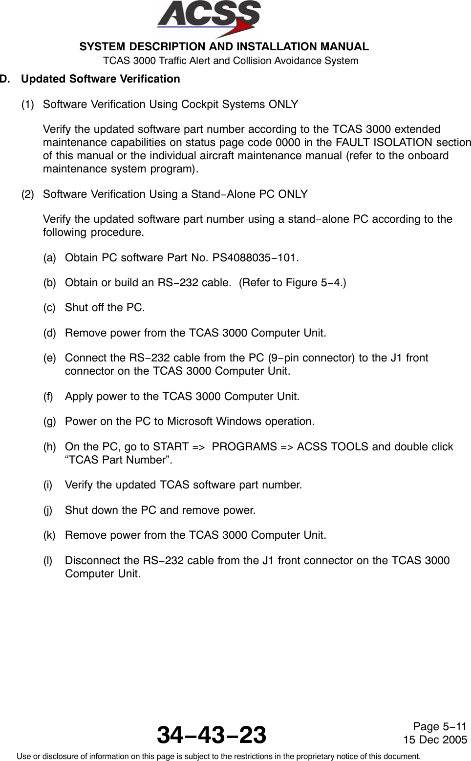 SYSTEM DESCRIPTION AND INSTALLATION MANUAL TCAS 3000 Traffic Alert and Collision Avoidance System34−43−23Use or disclosure of information on this page is subject to the restrictions in the proprietary notice of this document.Page 5−1115 Dec 2005D. Updated Software Verification(1) Software Verification Using Cockpit Systems ONLYVerify the updated software part number according to the TCAS 3000 extendedmaintenance capabilities on status page code 0000 in the FAULT ISOLATION sectionof this manual or the individual aircraft maintenance manual (refer to the onboardmaintenance system program).(2) Software Verification Using a Stand−Alone PC ONLYVerify the updated software part number using a stand−alone PC according to thefollowing procedure.(a) Obtain PC software Part No. PS4088035−101.(b) Obtain or build an RS−232 cable.  (Refer to Figure 5−4.)(c) Shut off the PC.(d) Remove power from the TCAS 3000 Computer Unit.(e) Connect the RS−232 cable from the PC (9−pin connector) to the J1 frontconnector on the TCAS 3000 Computer Unit.(f) Apply power to the TCAS 3000 Computer Unit.(g) Power on the PC to Microsoft Windows operation.(h) On the PC, go to START =&gt;  PROGRAMS =&gt; ACSS TOOLS and double click“TCAS Part Number”.(i) Verify the updated TCAS software part number.(j) Shut down the PC and remove power.(k) Remove power from the TCAS 3000 Computer Unit.(l) Disconnect the RS−232 cable from the J1 front connector on the TCAS 3000Computer Unit.