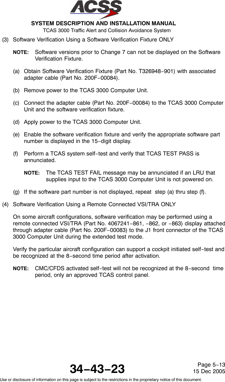 SYSTEM DESCRIPTION AND INSTALLATION MANUAL TCAS 3000 Traffic Alert and Collision Avoidance System34−43−23Use or disclosure of information on this page is subject to the restrictions in the proprietary notice of this document.Page 5−1315 Dec 2005(3) Software Verification Using a Software Verification Fixture ONLYNOTE: Software versions prior to Change 7 can not be displayed on the SoftwareVerification Fixture.(a) Obtain Software Verification Fixture (Part No. T326948−901) with associatedadapter cable (Part No. 200F−00084).(b) Remove power to the TCAS 3000 Computer Unit.(c) Connect the adapter cable (Part No. 200F−00084) to the TCAS 3000 ComputerUnit and the software verification fixture.(d) Apply power to the TCAS 3000 Computer Unit.(e) Enable the software verification fixture and verify the appropriate software partnumber is displayed in the 15−digit display.(f) Perform a TCAS system self−test and verify that TCAS TEST PASS isannunciated.NOTE: The TCAS TEST FAIL message may be annunciated if an LRU thatsupplies input to the TCAS 3000 Computer Unit is not powered on.(g) If the software part number is not displayed, repeat  step (a) thru step (f).(4) Software Verification Using a Remote Connected VSI/TRA ONLYOn some aircraft configurations, software verification may be performed using aremote connected VSI/TRA (Part No. 4067241−861, −862, or −863) display attachedthrough adapter cable (Part No. 200F−00083) to the J1 front connector of the TCAS3000 Computer Unit during the extended test mode.Verify the particular aircraft configuration can support a cockpit initiated self−test andbe recognized at the 8−second time period after activation.NOTE: CMC/CFDS activated self−test will not be recognized at the 8−second  timeperiod, only an approved TCAS control panel.