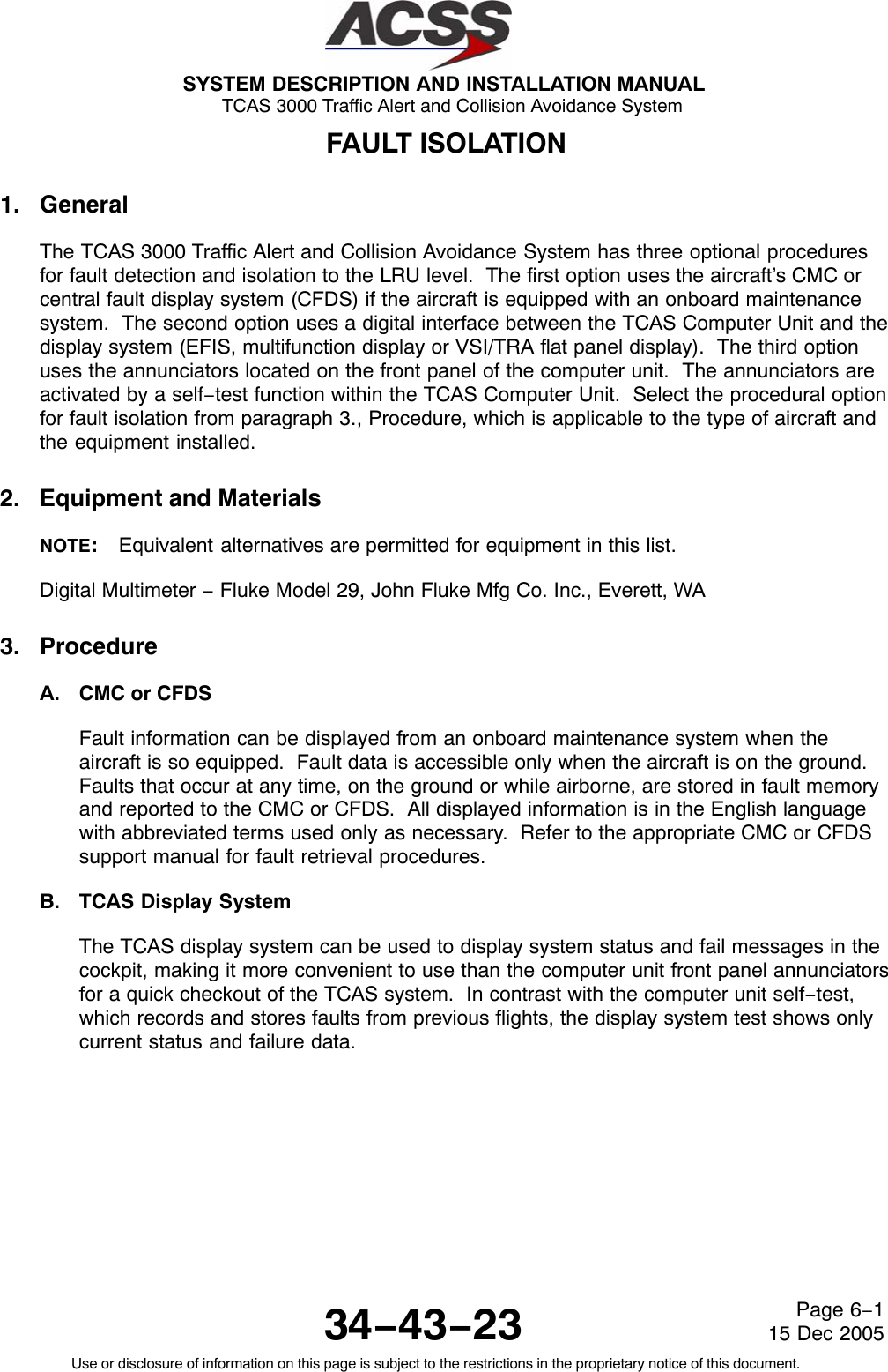 SYSTEM DESCRIPTION AND INSTALLATION MANUAL TCAS 3000 Traffic Alert and Collision Avoidance System34−43−23Use or disclosure of information on this page is subject to the restrictions in the proprietary notice of this document.Page 6−115 Dec 2005FAULT ISOLATION1. GeneralThe TCAS 3000 Traffic Alert and Collision Avoidance System has three optional proceduresfor fault detection and isolation to the LRU level.  The first option uses the aircraft’s CMC orcentral fault display system (CFDS) if the aircraft is equipped with an onboard maintenancesystem.  The second option uses a digital interface between the TCAS Computer Unit and thedisplay system (EFIS, multifunction display or VSI/TRA flat panel display).  The third optionuses the annunciators located on the front panel of the computer unit.  The annunciators areactivated by a self−test function within the TCAS Computer Unit.  Select the procedural optionfor fault isolation from paragraph 3., Procedure, which is applicable to the type of aircraft andthe equipment installed.2. Equipment and MaterialsNOTE:Equivalent alternatives are permitted for equipment in this list.Digital Multimeter − Fluke Model 29, John Fluke Mfg Co. Inc., Everett, WA3. ProcedureA. CMC or CFDSFault information can be displayed from an onboard maintenance system when theaircraft is so equipped.  Fault data is accessible only when the aircraft is on the ground.Faults that occur at any time, on the ground or while airborne, are stored in fault memoryand reported to the CMC or CFDS.  All displayed information is in the English languagewith abbreviated terms used only as necessary.  Refer to the appropriate CMC or CFDSsupport manual for fault retrieval procedures.B. TCAS Display SystemThe TCAS display system can be used to display system status and fail messages in thecockpit, making it more convenient to use than the computer unit front panel annunciatorsfor a quick checkout of the TCAS system.  In contrast with the computer unit self−test,which records and stores faults from previous flights, the display system test shows onlycurrent status and failure data.